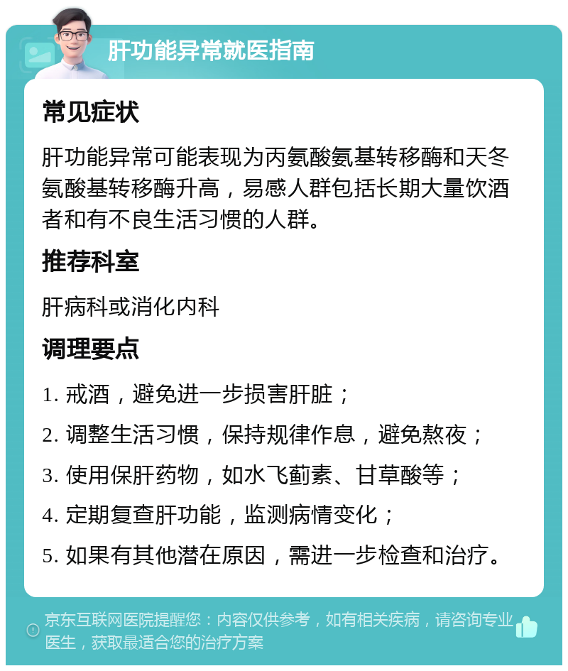 肝功能异常就医指南 常见症状 肝功能异常可能表现为丙氨酸氨基转移酶和天冬氨酸基转移酶升高，易感人群包括长期大量饮酒者和有不良生活习惯的人群。 推荐科室 肝病科或消化内科 调理要点 1. 戒酒，避免进一步损害肝脏； 2. 调整生活习惯，保持规律作息，避免熬夜； 3. 使用保肝药物，如水飞蓟素、甘草酸等； 4. 定期复查肝功能，监测病情变化； 5. 如果有其他潜在原因，需进一步检查和治疗。