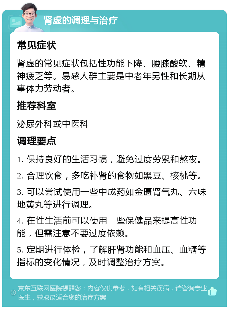 肾虚的调理与治疗 常见症状 肾虚的常见症状包括性功能下降、腰膝酸软、精神疲乏等。易感人群主要是中老年男性和长期从事体力劳动者。 推荐科室 泌尿外科或中医科 调理要点 1. 保持良好的生活习惯，避免过度劳累和熬夜。 2. 合理饮食，多吃补肾的食物如黑豆、核桃等。 3. 可以尝试使用一些中成药如金匮肾气丸、六味地黄丸等进行调理。 4. 在性生活前可以使用一些保健品来提高性功能，但需注意不要过度依赖。 5. 定期进行体检，了解肝肾功能和血压、血糖等指标的变化情况，及时调整治疗方案。