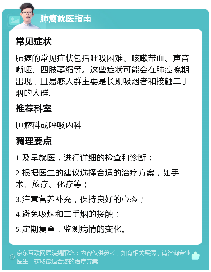 肺癌就医指南 常见症状 肺癌的常见症状包括呼吸困难、咳嗽带血、声音嘶哑、四肢萎缩等。这些症状可能会在肺癌晚期出现，且易感人群主要是长期吸烟者和接触二手烟的人群。 推荐科室 肿瘤科或呼吸内科 调理要点 1.及早就医，进行详细的检查和诊断； 2.根据医生的建议选择合适的治疗方案，如手术、放疗、化疗等； 3.注意营养补充，保持良好的心态； 4.避免吸烟和二手烟的接触； 5.定期复查，监测病情的变化。