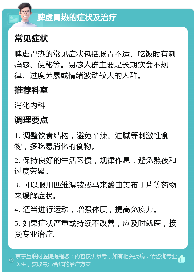 脾虚胃热的症状及治疗 常见症状 脾虚胃热的常见症状包括肠胃不适、吃饭时有刺痛感、便秘等。易感人群主要是长期饮食不规律、过度劳累或情绪波动较大的人群。 推荐科室 消化内科 调理要点 1. 调整饮食结构，避免辛辣、油腻等刺激性食物，多吃易消化的食物。 2. 保持良好的生活习惯，规律作息，避免熬夜和过度劳累。 3. 可以服用匹维溴铵或马来酸曲美布丁片等药物来缓解症状。 4. 适当进行运动，增强体质，提高免疫力。 5. 如果症状严重或持续不改善，应及时就医，接受专业治疗。