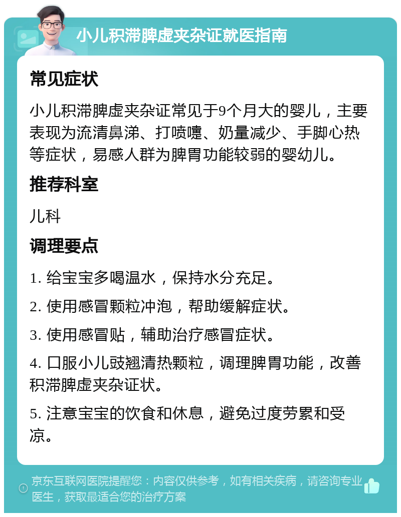 小儿积滞脾虚夹杂证就医指南 常见症状 小儿积滞脾虚夹杂证常见于9个月大的婴儿，主要表现为流清鼻涕、打喷嚏、奶量减少、手脚心热等症状，易感人群为脾胃功能较弱的婴幼儿。 推荐科室 儿科 调理要点 1. 给宝宝多喝温水，保持水分充足。 2. 使用感冒颗粒冲泡，帮助缓解症状。 3. 使用感冒贴，辅助治疗感冒症状。 4. 口服小儿豉翘清热颗粒，调理脾胃功能，改善积滞脾虚夹杂证状。 5. 注意宝宝的饮食和休息，避免过度劳累和受凉。