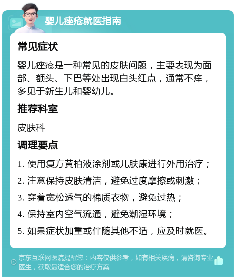 婴儿痤疮就医指南 常见症状 婴儿痤疮是一种常见的皮肤问题，主要表现为面部、额头、下巴等处出现白头红点，通常不痒，多见于新生儿和婴幼儿。 推荐科室 皮肤科 调理要点 1. 使用复方黄柏液涂剂或儿肤康进行外用治疗； 2. 注意保持皮肤清洁，避免过度摩擦或刺激； 3. 穿着宽松透气的棉质衣物，避免过热； 4. 保持室内空气流通，避免潮湿环境； 5. 如果症状加重或伴随其他不适，应及时就医。