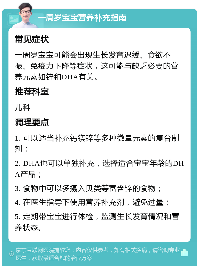 一周岁宝宝营养补充指南 常见症状 一周岁宝宝可能会出现生长发育迟缓、食欲不振、免疫力下降等症状，这可能与缺乏必要的营养元素如锌和DHA有关。 推荐科室 儿科 调理要点 1. 可以适当补充钙镁锌等多种微量元素的复合制剂； 2. DHA也可以单独补充，选择适合宝宝年龄的DHA产品； 3. 食物中可以多摄入贝类等富含锌的食物； 4. 在医生指导下使用营养补充剂，避免过量； 5. 定期带宝宝进行体检，监测生长发育情况和营养状态。