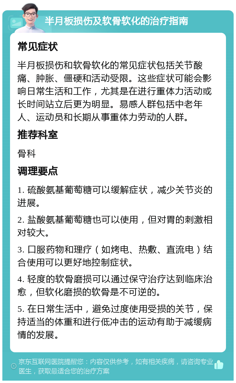 半月板损伤及软骨软化的治疗指南 常见症状 半月板损伤和软骨软化的常见症状包括关节酸痛、肿胀、僵硬和活动受限。这些症状可能会影响日常生活和工作，尤其是在进行重体力活动或长时间站立后更为明显。易感人群包括中老年人、运动员和长期从事重体力劳动的人群。 推荐科室 骨科 调理要点 1. 硫酸氨基葡萄糖可以缓解症状，减少关节炎的进展。 2. 盐酸氨基葡萄糖也可以使用，但对胃的刺激相对较大。 3. 口服药物和理疗（如烤电、热敷、直流电）结合使用可以更好地控制症状。 4. 轻度的软骨磨损可以通过保守治疗达到临床治愈，但软化磨损的软骨是不可逆的。 5. 在日常生活中，避免过度使用受损的关节，保持适当的体重和进行低冲击的运动有助于减缓病情的发展。