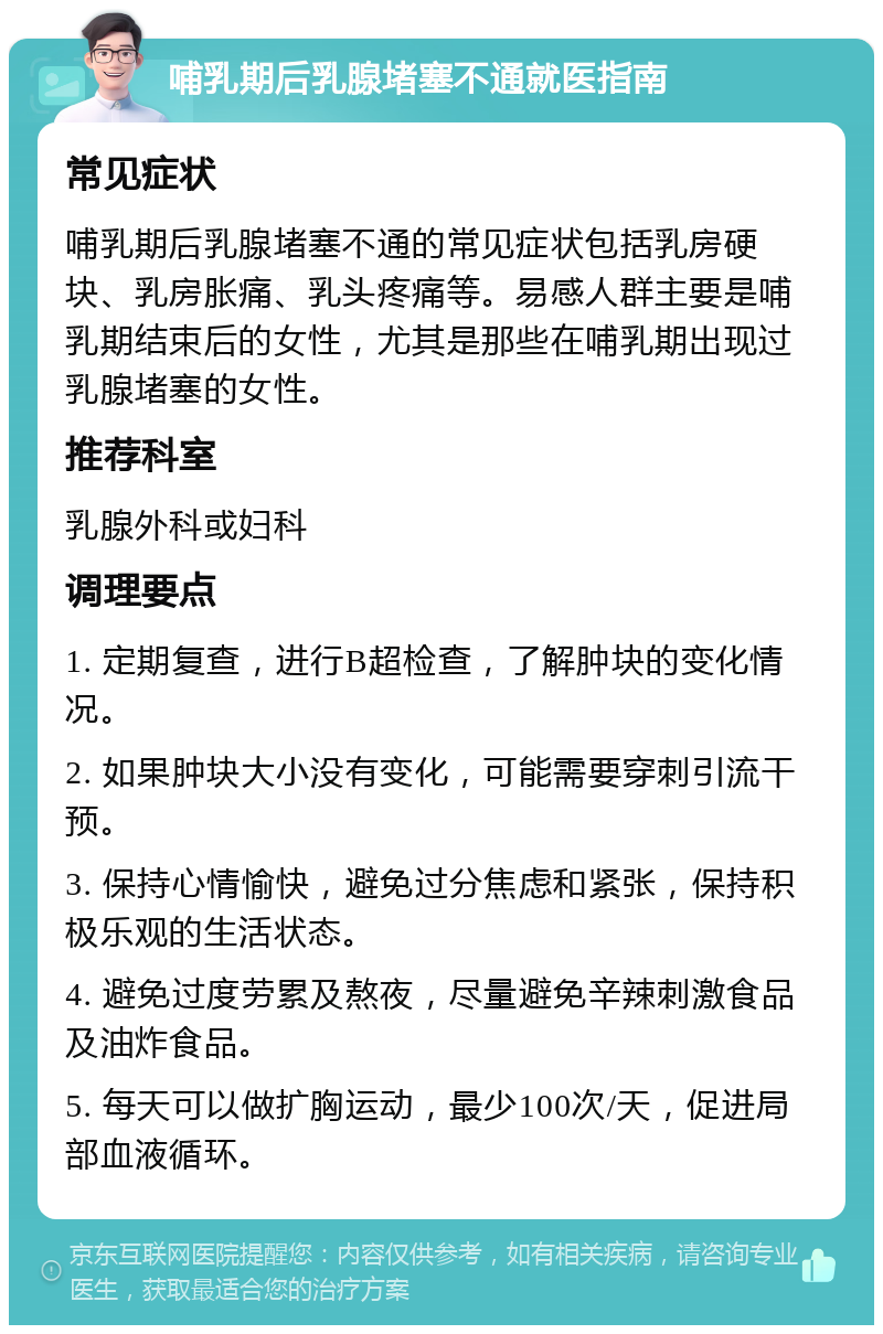 哺乳期后乳腺堵塞不通就医指南 常见症状 哺乳期后乳腺堵塞不通的常见症状包括乳房硬块、乳房胀痛、乳头疼痛等。易感人群主要是哺乳期结束后的女性，尤其是那些在哺乳期出现过乳腺堵塞的女性。 推荐科室 乳腺外科或妇科 调理要点 1. 定期复查，进行B超检查，了解肿块的变化情况。 2. 如果肿块大小没有变化，可能需要穿刺引流干预。 3. 保持心情愉快，避免过分焦虑和紧张，保持积极乐观的生活状态。 4. 避免过度劳累及熬夜，尽量避免辛辣刺激食品及油炸食品。 5. 每天可以做扩胸运动，最少100次/天，促进局部血液循环。