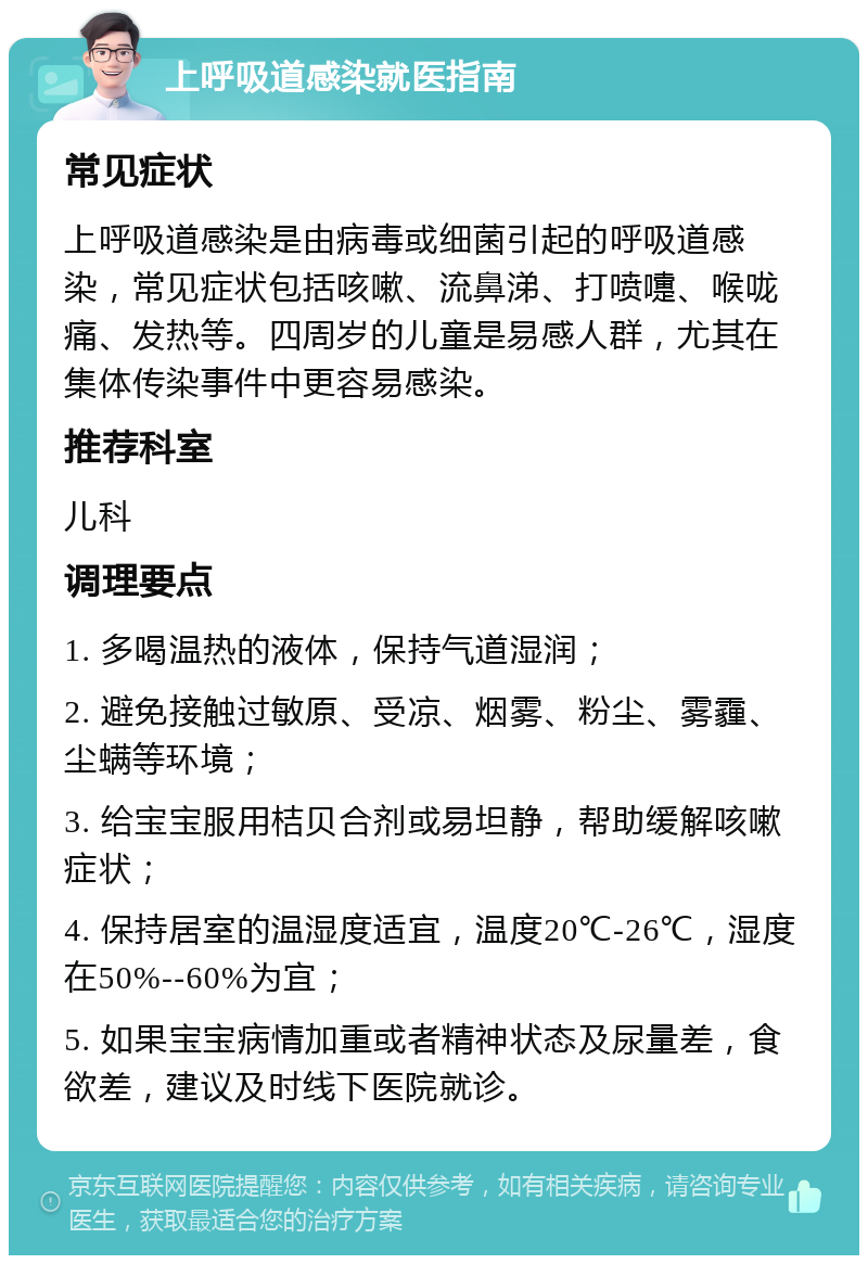 上呼吸道感染就医指南 常见症状 上呼吸道感染是由病毒或细菌引起的呼吸道感染，常见症状包括咳嗽、流鼻涕、打喷嚏、喉咙痛、发热等。四周岁的儿童是易感人群，尤其在集体传染事件中更容易感染。 推荐科室 儿科 调理要点 1. 多喝温热的液体，保持气道湿润； 2. 避免接触过敏原、受凉、烟雾、粉尘、雾霾、尘螨等环境； 3. 给宝宝服用桔贝合剂或易坦静，帮助缓解咳嗽症状； 4. 保持居室的温湿度适宜，温度20℃-26℃，湿度在50%--60%为宜； 5. 如果宝宝病情加重或者精神状态及尿量差，食欲差，建议及时线下医院就诊。