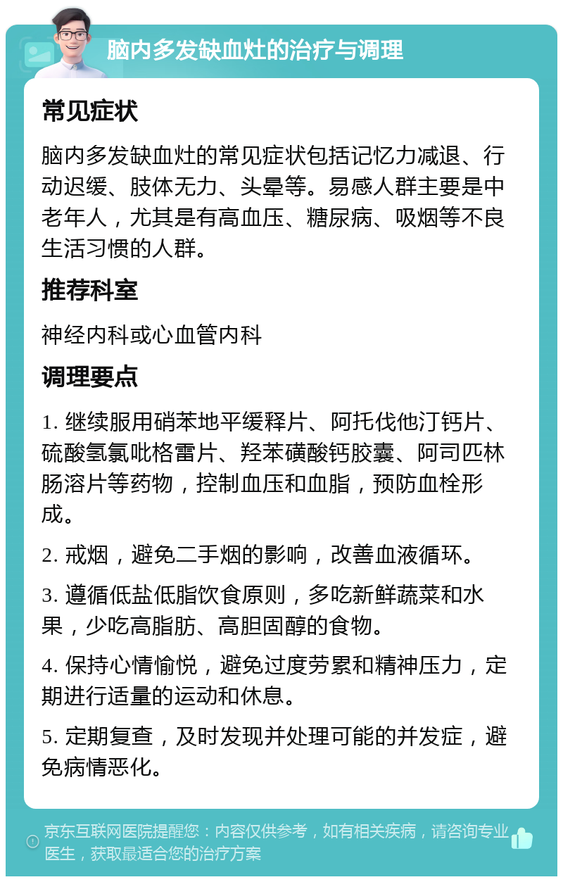 脑内多发缺血灶的治疗与调理 常见症状 脑内多发缺血灶的常见症状包括记忆力减退、行动迟缓、肢体无力、头晕等。易感人群主要是中老年人，尤其是有高血压、糖尿病、吸烟等不良生活习惯的人群。 推荐科室 神经内科或心血管内科 调理要点 1. 继续服用硝苯地平缓释片、阿托伐他汀钙片、硫酸氢氯吡格雷片、羟苯磺酸钙胶囊、阿司匹林肠溶片等药物，控制血压和血脂，预防血栓形成。 2. 戒烟，避免二手烟的影响，改善血液循环。 3. 遵循低盐低脂饮食原则，多吃新鲜蔬菜和水果，少吃高脂肪、高胆固醇的食物。 4. 保持心情愉悦，避免过度劳累和精神压力，定期进行适量的运动和休息。 5. 定期复查，及时发现并处理可能的并发症，避免病情恶化。