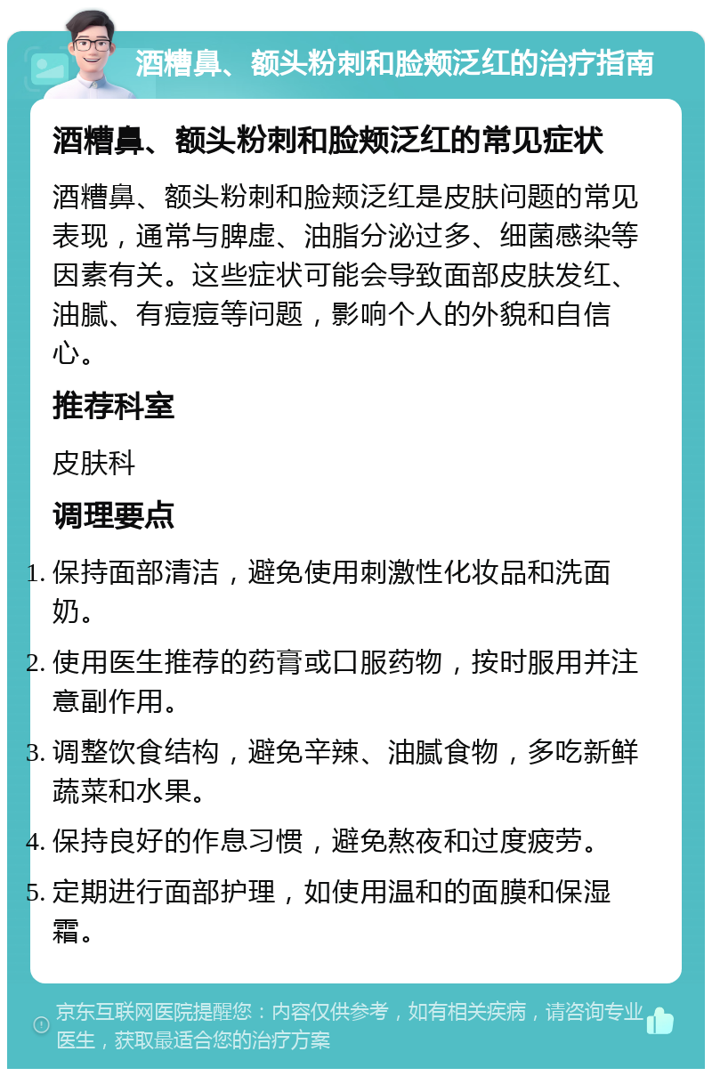 酒糟鼻、额头粉刺和脸颊泛红的治疗指南 酒糟鼻、额头粉刺和脸颊泛红的常见症状 酒糟鼻、额头粉刺和脸颊泛红是皮肤问题的常见表现，通常与脾虚、油脂分泌过多、细菌感染等因素有关。这些症状可能会导致面部皮肤发红、油腻、有痘痘等问题，影响个人的外貌和自信心。 推荐科室 皮肤科 调理要点 保持面部清洁，避免使用刺激性化妆品和洗面奶。 使用医生推荐的药膏或口服药物，按时服用并注意副作用。 调整饮食结构，避免辛辣、油腻食物，多吃新鲜蔬菜和水果。 保持良好的作息习惯，避免熬夜和过度疲劳。 定期进行面部护理，如使用温和的面膜和保湿霜。