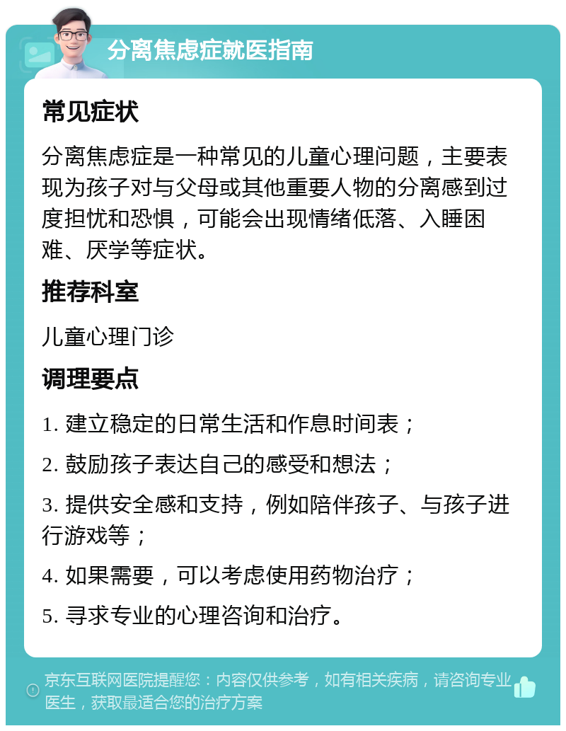 分离焦虑症就医指南 常见症状 分离焦虑症是一种常见的儿童心理问题，主要表现为孩子对与父母或其他重要人物的分离感到过度担忧和恐惧，可能会出现情绪低落、入睡困难、厌学等症状。 推荐科室 儿童心理门诊 调理要点 1. 建立稳定的日常生活和作息时间表； 2. 鼓励孩子表达自己的感受和想法； 3. 提供安全感和支持，例如陪伴孩子、与孩子进行游戏等； 4. 如果需要，可以考虑使用药物治疗； 5. 寻求专业的心理咨询和治疗。