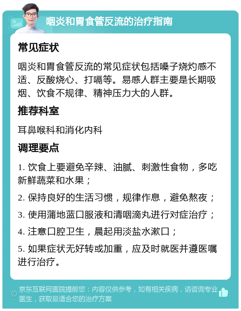 咽炎和胃食管反流的治疗指南 常见症状 咽炎和胃食管反流的常见症状包括嗓子烧灼感不适、反酸烧心、打嗝等。易感人群主要是长期吸烟、饮食不规律、精神压力大的人群。 推荐科室 耳鼻喉科和消化内科 调理要点 1. 饮食上要避免辛辣、油腻、刺激性食物，多吃新鲜蔬菜和水果； 2. 保持良好的生活习惯，规律作息，避免熬夜； 3. 使用蒲地蓝口服液和清咽滴丸进行对症治疗； 4. 注意口腔卫生，晨起用淡盐水漱口； 5. 如果症状无好转或加重，应及时就医并遵医嘱进行治疗。