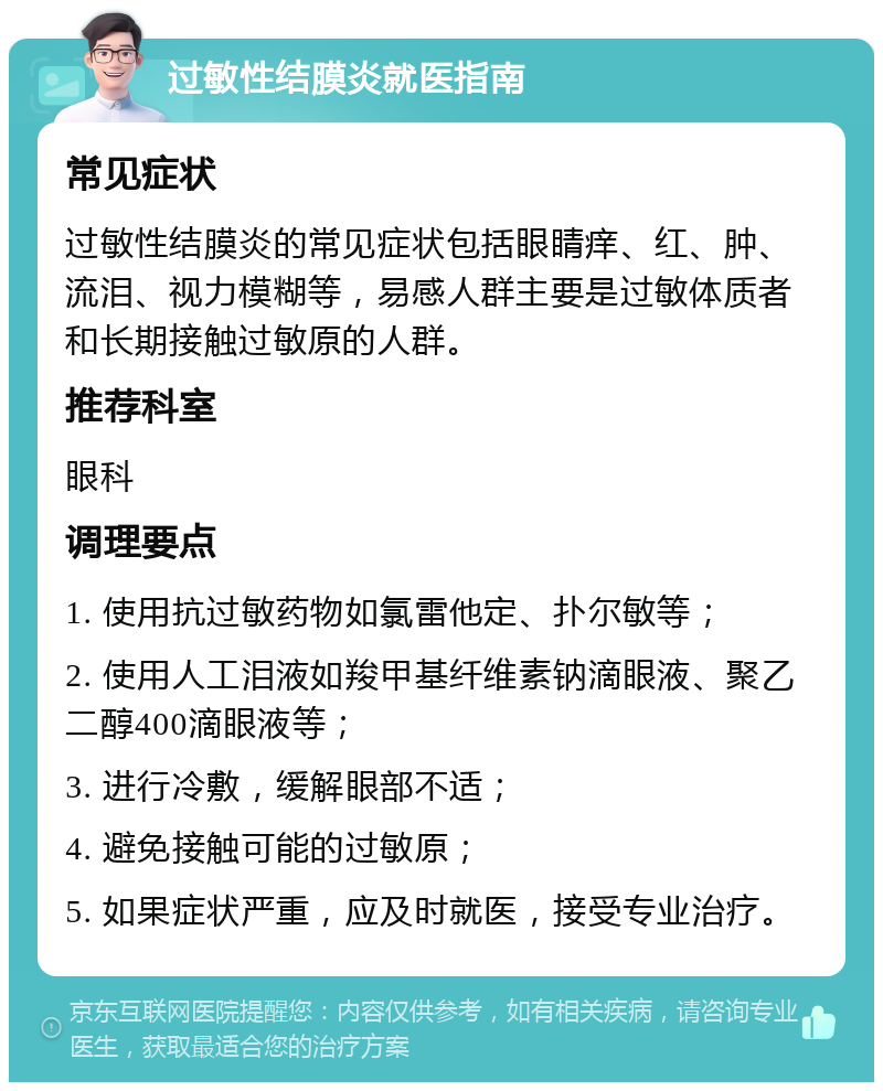 过敏性结膜炎就医指南 常见症状 过敏性结膜炎的常见症状包括眼睛痒、红、肿、流泪、视力模糊等，易感人群主要是过敏体质者和长期接触过敏原的人群。 推荐科室 眼科 调理要点 1. 使用抗过敏药物如氯雷他定、扑尔敏等； 2. 使用人工泪液如羧甲基纤维素钠滴眼液、聚乙二醇400滴眼液等； 3. 进行冷敷，缓解眼部不适； 4. 避免接触可能的过敏原； 5. 如果症状严重，应及时就医，接受专业治疗。