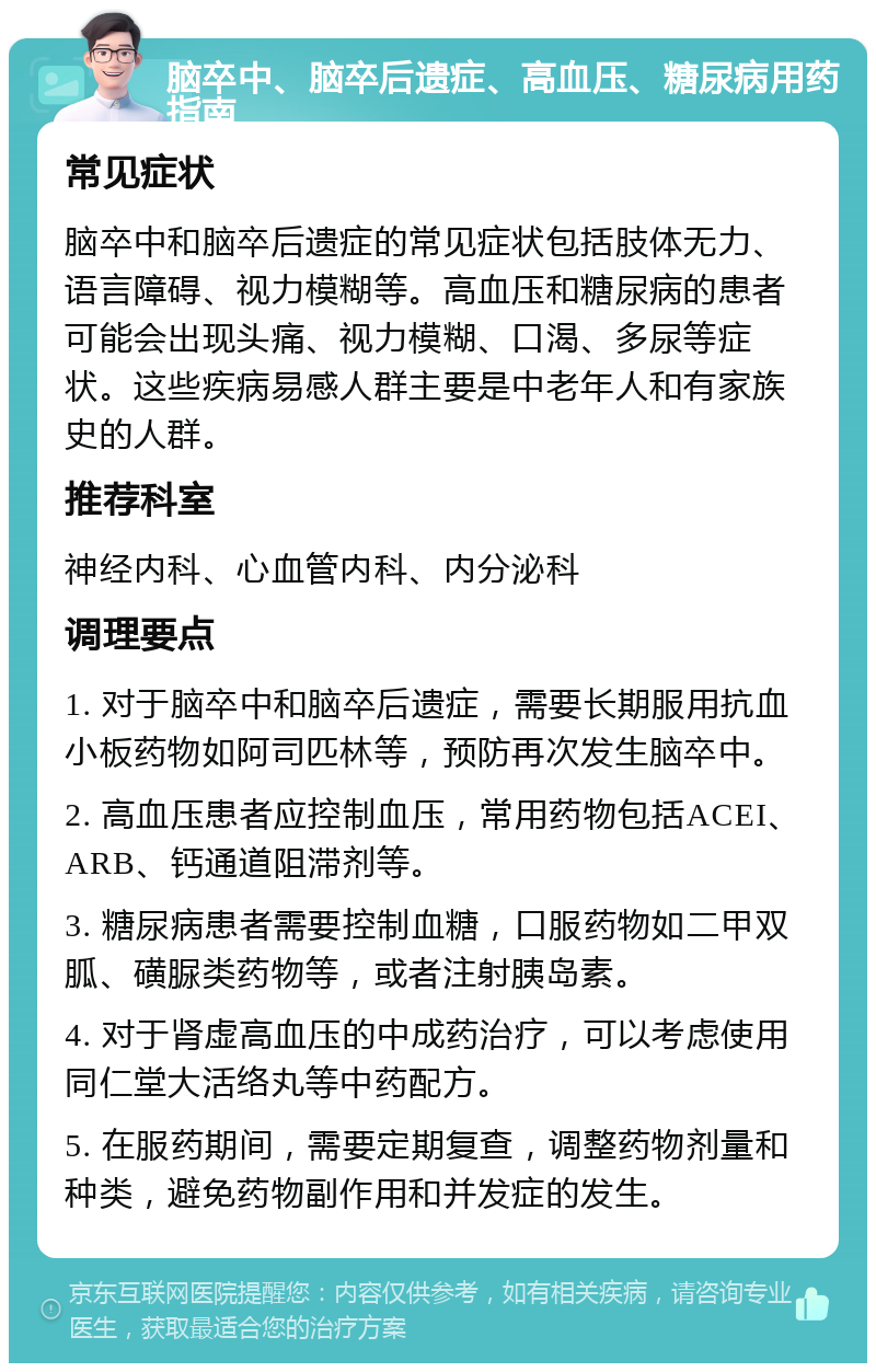 脑卒中、脑卒后遗症、高血压、糖尿病用药指南 常见症状 脑卒中和脑卒后遗症的常见症状包括肢体无力、语言障碍、视力模糊等。高血压和糖尿病的患者可能会出现头痛、视力模糊、口渴、多尿等症状。这些疾病易感人群主要是中老年人和有家族史的人群。 推荐科室 神经内科、心血管内科、内分泌科 调理要点 1. 对于脑卒中和脑卒后遗症，需要长期服用抗血小板药物如阿司匹林等，预防再次发生脑卒中。 2. 高血压患者应控制血压，常用药物包括ACEI、ARB、钙通道阻滞剂等。 3. 糖尿病患者需要控制血糖，口服药物如二甲双胍、磺脲类药物等，或者注射胰岛素。 4. 对于肾虚高血压的中成药治疗，可以考虑使用同仁堂大活络丸等中药配方。 5. 在服药期间，需要定期复查，调整药物剂量和种类，避免药物副作用和并发症的发生。