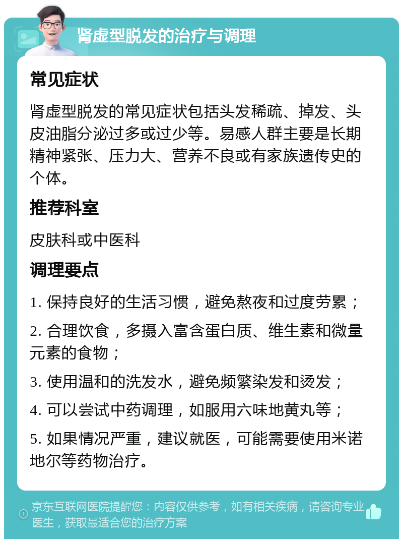 肾虚型脱发的治疗与调理 常见症状 肾虚型脱发的常见症状包括头发稀疏、掉发、头皮油脂分泌过多或过少等。易感人群主要是长期精神紧张、压力大、营养不良或有家族遗传史的个体。 推荐科室 皮肤科或中医科 调理要点 1. 保持良好的生活习惯，避免熬夜和过度劳累； 2. 合理饮食，多摄入富含蛋白质、维生素和微量元素的食物； 3. 使用温和的洗发水，避免频繁染发和烫发； 4. 可以尝试中药调理，如服用六味地黄丸等； 5. 如果情况严重，建议就医，可能需要使用米诺地尔等药物治疗。