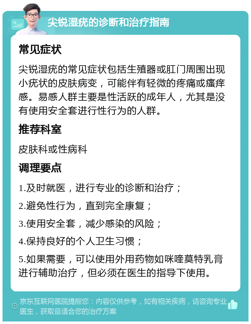 尖锐湿疣的诊断和治疗指南 常见症状 尖锐湿疣的常见症状包括生殖器或肛门周围出现小疣状的皮肤病变，可能伴有轻微的疼痛或瘙痒感。易感人群主要是性活跃的成年人，尤其是没有使用安全套进行性行为的人群。 推荐科室 皮肤科或性病科 调理要点 1.及时就医，进行专业的诊断和治疗； 2.避免性行为，直到完全康复； 3.使用安全套，减少感染的风险； 4.保持良好的个人卫生习惯； 5.如果需要，可以使用外用药物如咪喹莫特乳膏进行辅助治疗，但必须在医生的指导下使用。