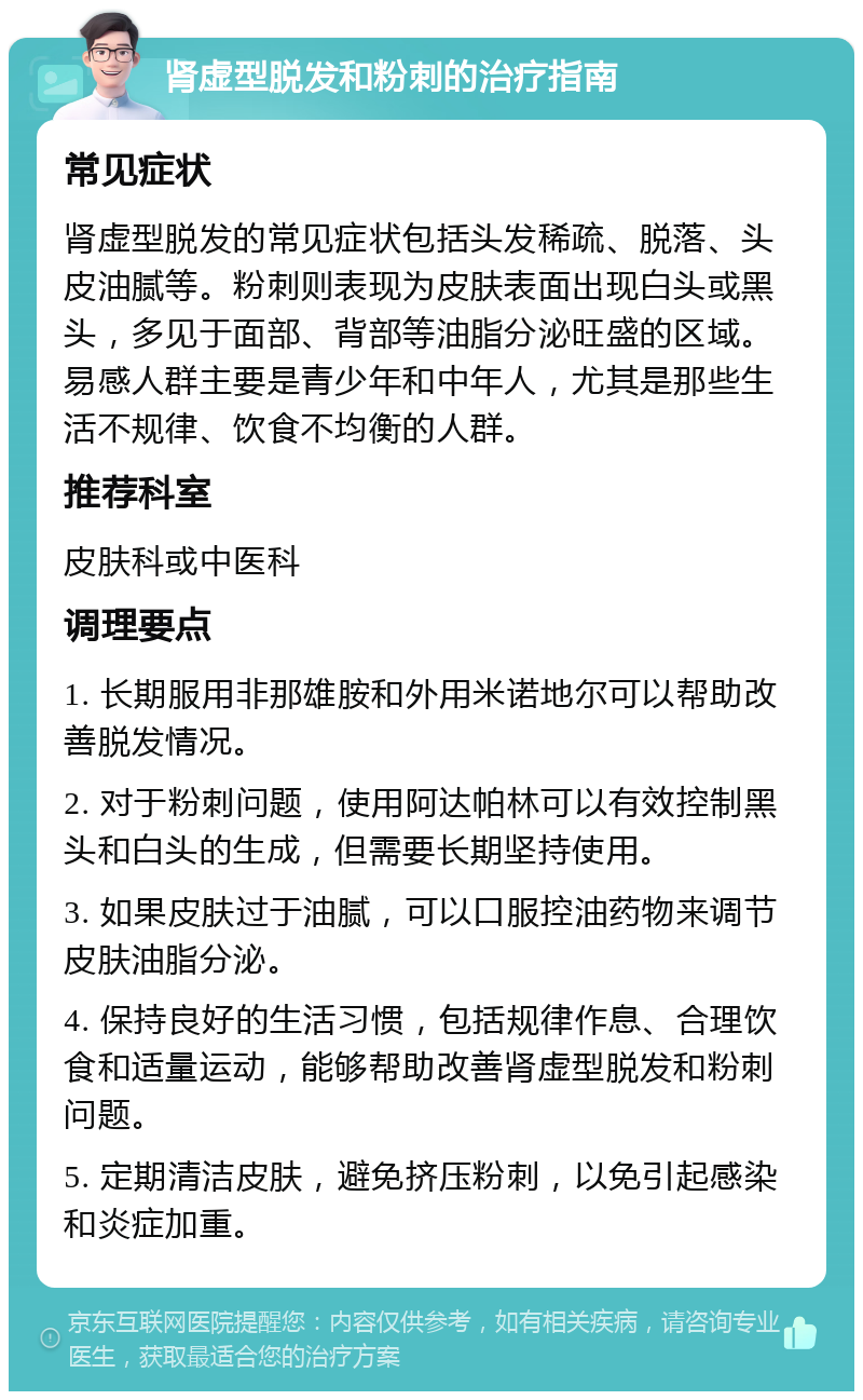 肾虚型脱发和粉刺的治疗指南 常见症状 肾虚型脱发的常见症状包括头发稀疏、脱落、头皮油腻等。粉刺则表现为皮肤表面出现白头或黑头，多见于面部、背部等油脂分泌旺盛的区域。易感人群主要是青少年和中年人，尤其是那些生活不规律、饮食不均衡的人群。 推荐科室 皮肤科或中医科 调理要点 1. 长期服用非那雄胺和外用米诺地尔可以帮助改善脱发情况。 2. 对于粉刺问题，使用阿达帕林可以有效控制黑头和白头的生成，但需要长期坚持使用。 3. 如果皮肤过于油腻，可以口服控油药物来调节皮肤油脂分泌。 4. 保持良好的生活习惯，包括规律作息、合理饮食和适量运动，能够帮助改善肾虚型脱发和粉刺问题。 5. 定期清洁皮肤，避免挤压粉刺，以免引起感染和炎症加重。