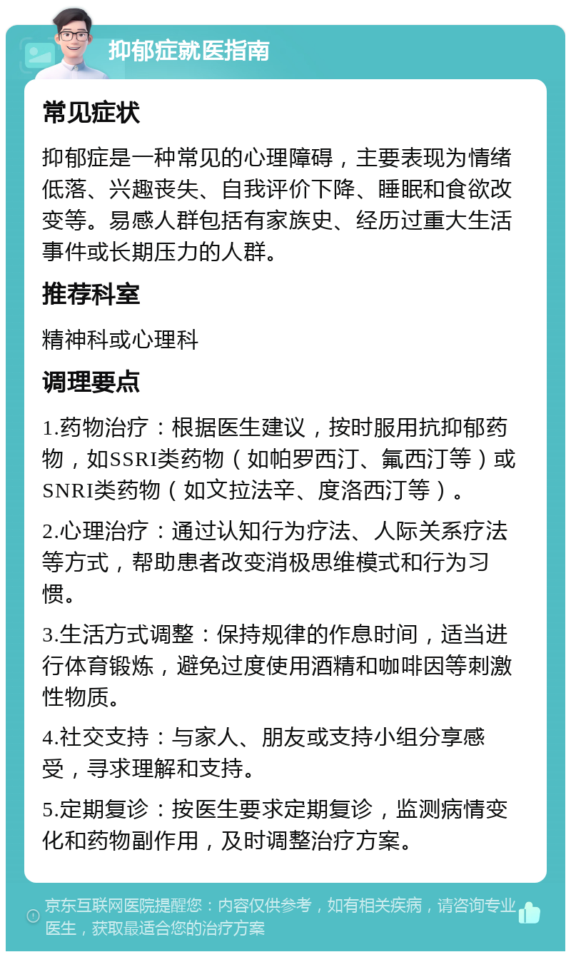 抑郁症就医指南 常见症状 抑郁症是一种常见的心理障碍，主要表现为情绪低落、兴趣丧失、自我评价下降、睡眠和食欲改变等。易感人群包括有家族史、经历过重大生活事件或长期压力的人群。 推荐科室 精神科或心理科 调理要点 1.药物治疗：根据医生建议，按时服用抗抑郁药物，如SSRI类药物（如帕罗西汀、氟西汀等）或SNRI类药物（如文拉法辛、度洛西汀等）。 2.心理治疗：通过认知行为疗法、人际关系疗法等方式，帮助患者改变消极思维模式和行为习惯。 3.生活方式调整：保持规律的作息时间，适当进行体育锻炼，避免过度使用酒精和咖啡因等刺激性物质。 4.社交支持：与家人、朋友或支持小组分享感受，寻求理解和支持。 5.定期复诊：按医生要求定期复诊，监测病情变化和药物副作用，及时调整治疗方案。