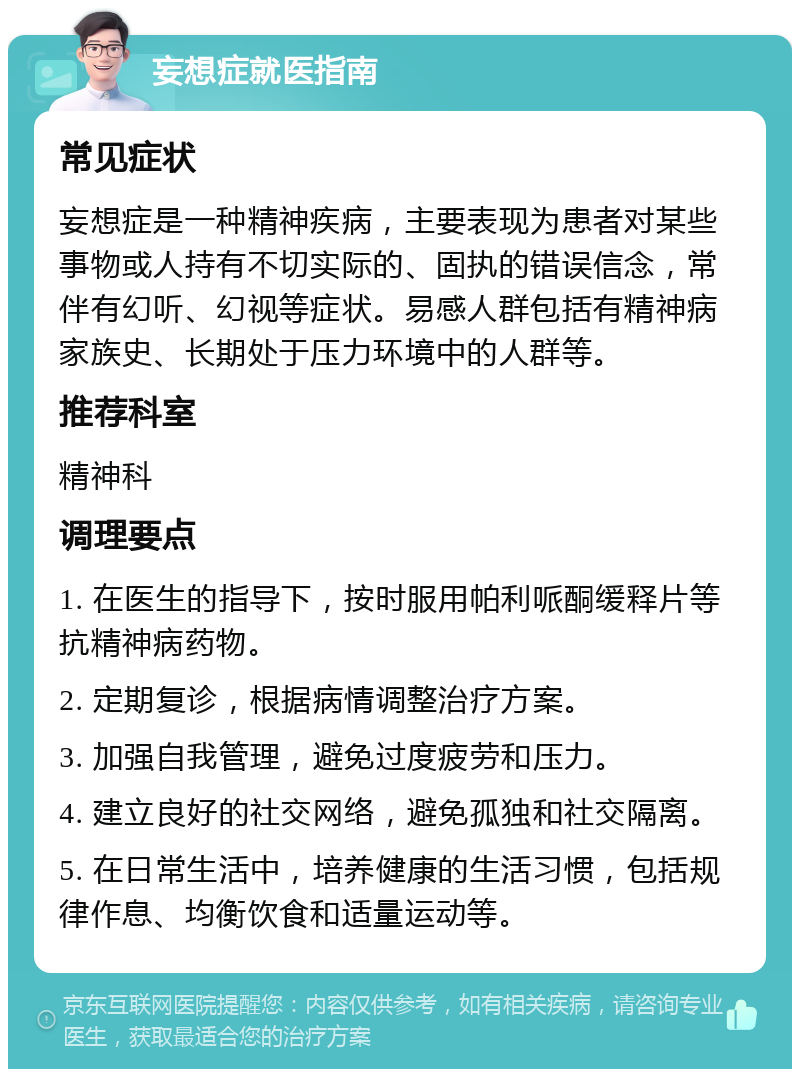 妄想症就医指南 常见症状 妄想症是一种精神疾病，主要表现为患者对某些事物或人持有不切实际的、固执的错误信念，常伴有幻听、幻视等症状。易感人群包括有精神病家族史、长期处于压力环境中的人群等。 推荐科室 精神科 调理要点 1. 在医生的指导下，按时服用帕利哌酮缓释片等抗精神病药物。 2. 定期复诊，根据病情调整治疗方案。 3. 加强自我管理，避免过度疲劳和压力。 4. 建立良好的社交网络，避免孤独和社交隔离。 5. 在日常生活中，培养健康的生活习惯，包括规律作息、均衡饮食和适量运动等。