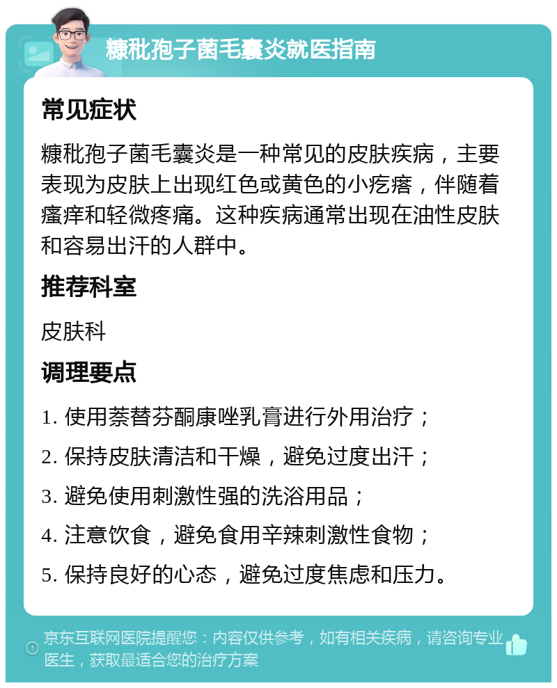 糠秕孢子菌毛囊炎就医指南 常见症状 糠秕孢子菌毛囊炎是一种常见的皮肤疾病，主要表现为皮肤上出现红色或黄色的小疙瘩，伴随着瘙痒和轻微疼痛。这种疾病通常出现在油性皮肤和容易出汗的人群中。 推荐科室 皮肤科 调理要点 1. 使用萘替芬酮康唑乳膏进行外用治疗； 2. 保持皮肤清洁和干燥，避免过度出汗； 3. 避免使用刺激性强的洗浴用品； 4. 注意饮食，避免食用辛辣刺激性食物； 5. 保持良好的心态，避免过度焦虑和压力。