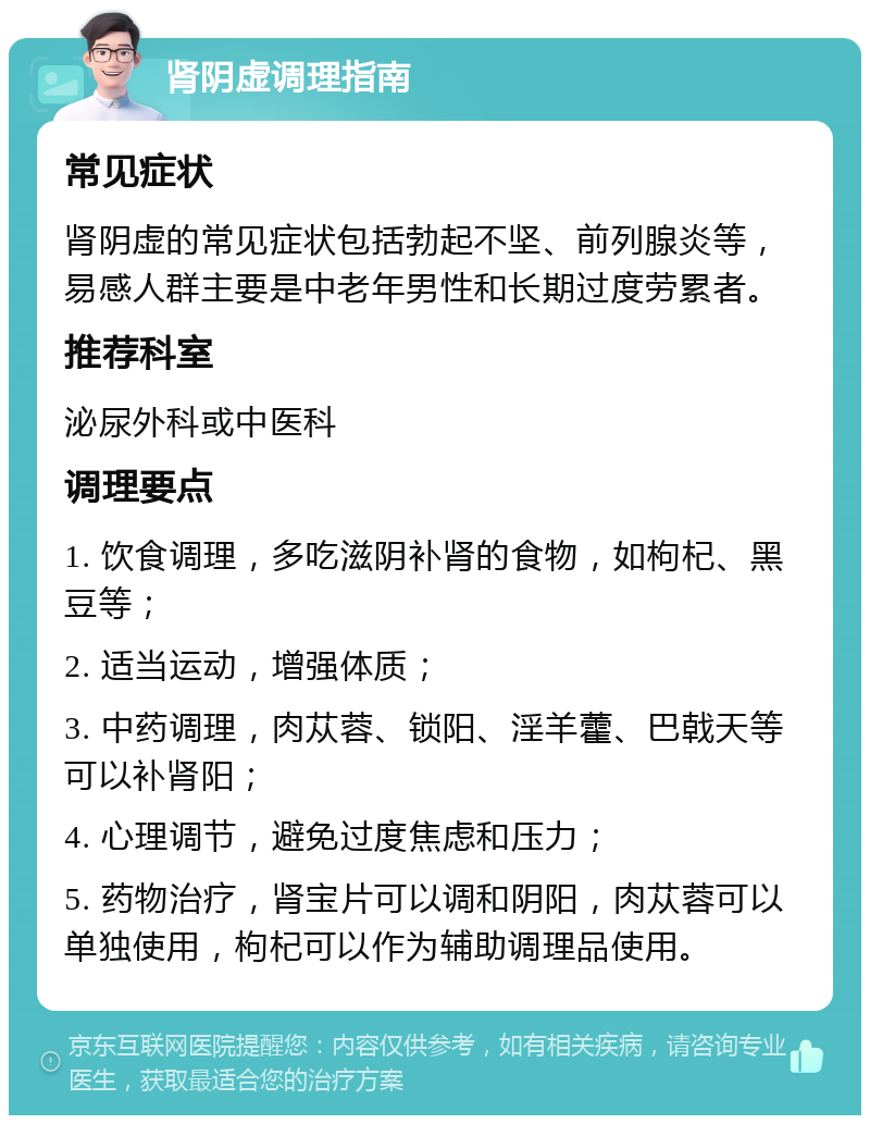 肾阴虚调理指南 常见症状 肾阴虚的常见症状包括勃起不坚、前列腺炎等，易感人群主要是中老年男性和长期过度劳累者。 推荐科室 泌尿外科或中医科 调理要点 1. 饮食调理，多吃滋阴补肾的食物，如枸杞、黑豆等； 2. 适当运动，增强体质； 3. 中药调理，肉苁蓉、锁阳、淫羊藿、巴戟天等可以补肾阳； 4. 心理调节，避免过度焦虑和压力； 5. 药物治疗，肾宝片可以调和阴阳，肉苁蓉可以单独使用，枸杞可以作为辅助调理品使用。