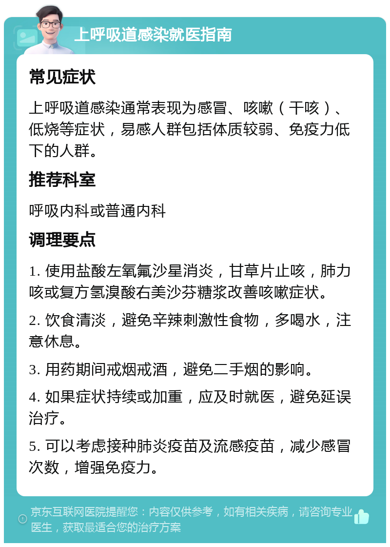 上呼吸道感染就医指南 常见症状 上呼吸道感染通常表现为感冒、咳嗽（干咳）、低烧等症状，易感人群包括体质较弱、免疫力低下的人群。 推荐科室 呼吸内科或普通内科 调理要点 1. 使用盐酸左氧氟沙星消炎，甘草片止咳，肺力咳或复方氢溴酸右美沙芬糖浆改善咳嗽症状。 2. 饮食清淡，避免辛辣刺激性食物，多喝水，注意休息。 3. 用药期间戒烟戒酒，避免二手烟的影响。 4. 如果症状持续或加重，应及时就医，避免延误治疗。 5. 可以考虑接种肺炎疫苗及流感疫苗，减少感冒次数，增强免疫力。