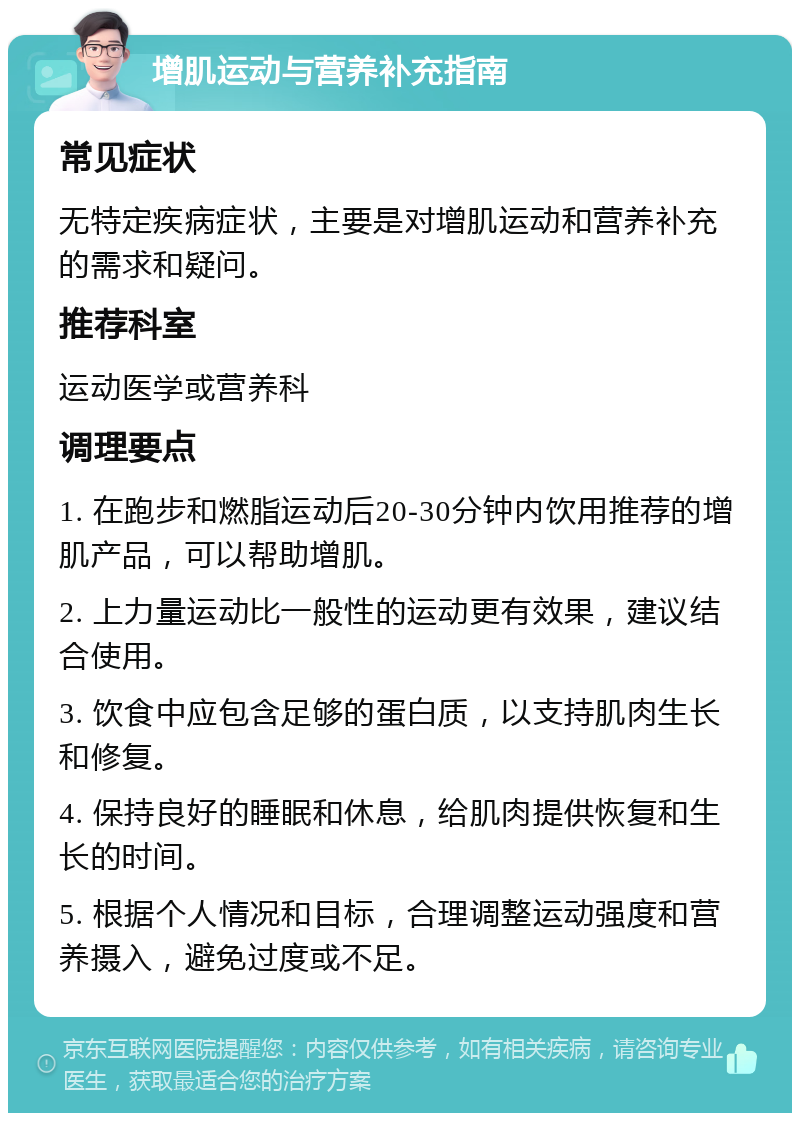 增肌运动与营养补充指南 常见症状 无特定疾病症状，主要是对增肌运动和营养补充的需求和疑问。 推荐科室 运动医学或营养科 调理要点 1. 在跑步和燃脂运动后20-30分钟内饮用推荐的增肌产品，可以帮助增肌。 2. 上力量运动比一般性的运动更有效果，建议结合使用。 3. 饮食中应包含足够的蛋白质，以支持肌肉生长和修复。 4. 保持良好的睡眠和休息，给肌肉提供恢复和生长的时间。 5. 根据个人情况和目标，合理调整运动强度和营养摄入，避免过度或不足。