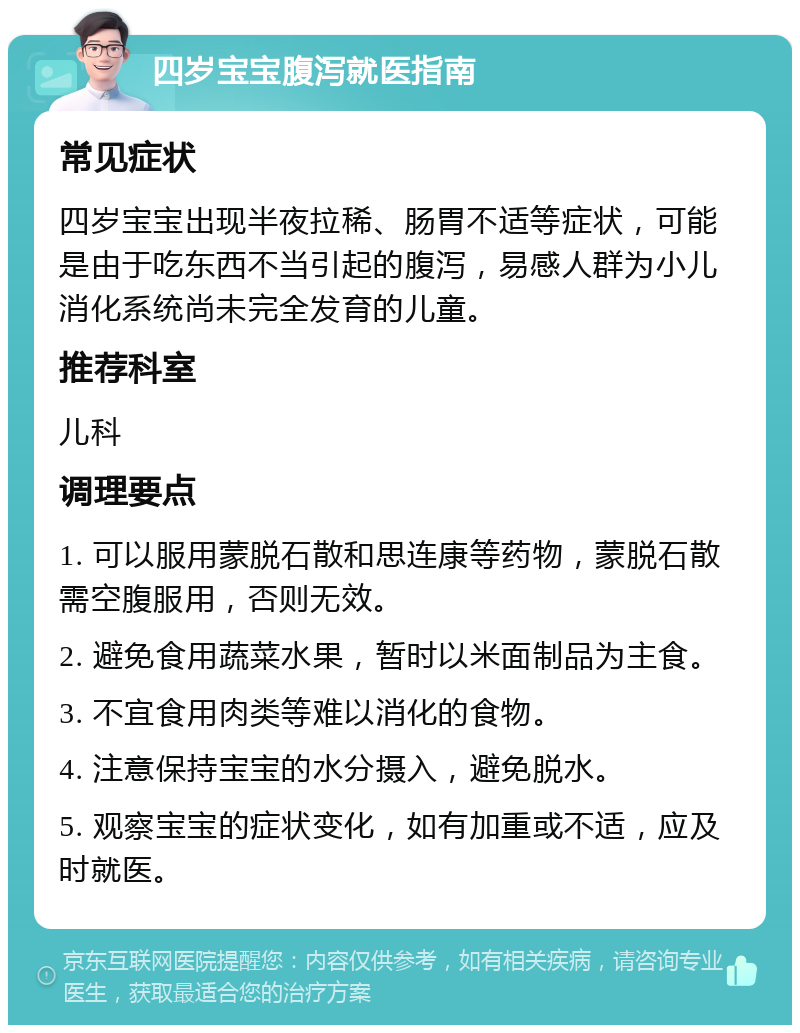 四岁宝宝腹泻就医指南 常见症状 四岁宝宝出现半夜拉稀、肠胃不适等症状，可能是由于吃东西不当引起的腹泻，易感人群为小儿消化系统尚未完全发育的儿童。 推荐科室 儿科 调理要点 1. 可以服用蒙脱石散和思连康等药物，蒙脱石散需空腹服用，否则无效。 2. 避免食用蔬菜水果，暂时以米面制品为主食。 3. 不宜食用肉类等难以消化的食物。 4. 注意保持宝宝的水分摄入，避免脱水。 5. 观察宝宝的症状变化，如有加重或不适，应及时就医。