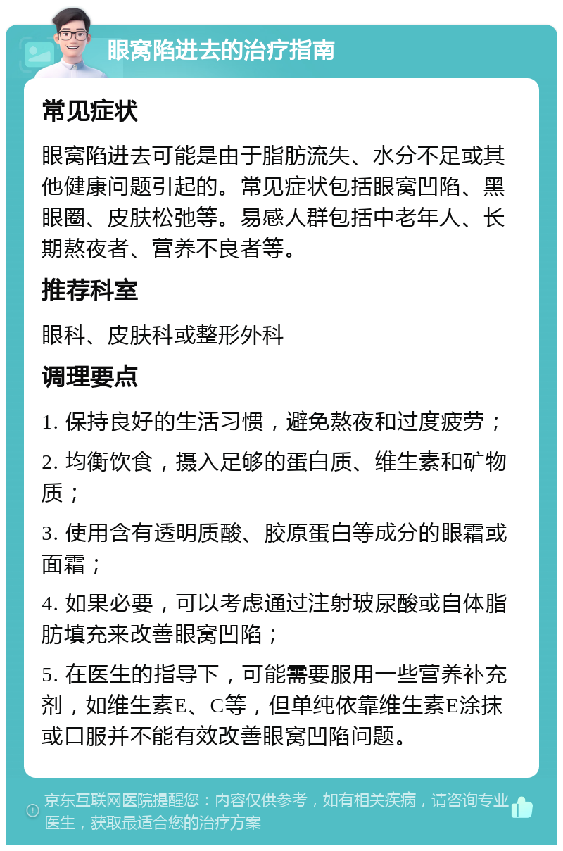 眼窝陷进去的治疗指南 常见症状 眼窝陷进去可能是由于脂肪流失、水分不足或其他健康问题引起的。常见症状包括眼窝凹陷、黑眼圈、皮肤松弛等。易感人群包括中老年人、长期熬夜者、营养不良者等。 推荐科室 眼科、皮肤科或整形外科 调理要点 1. 保持良好的生活习惯，避免熬夜和过度疲劳； 2. 均衡饮食，摄入足够的蛋白质、维生素和矿物质； 3. 使用含有透明质酸、胶原蛋白等成分的眼霜或面霜； 4. 如果必要，可以考虑通过注射玻尿酸或自体脂肪填充来改善眼窝凹陷； 5. 在医生的指导下，可能需要服用一些营养补充剂，如维生素E、C等，但单纯依靠维生素E涂抹或口服并不能有效改善眼窝凹陷问题。