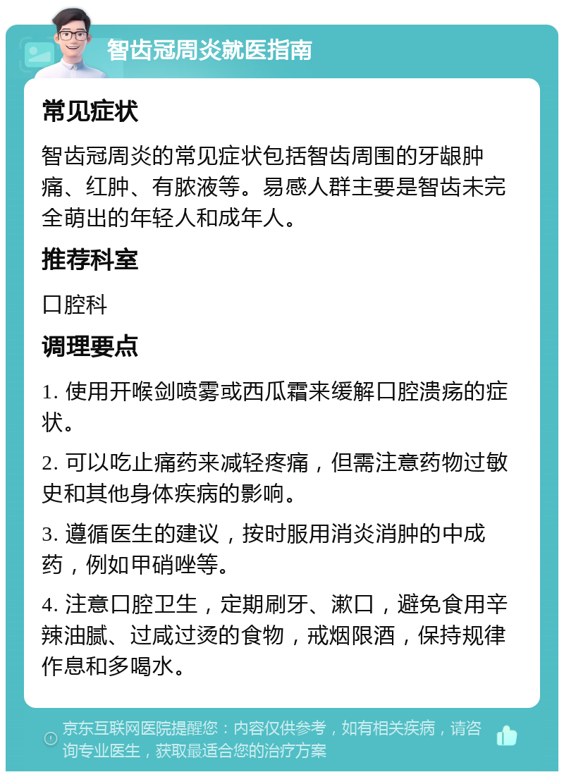 智齿冠周炎就医指南 常见症状 智齿冠周炎的常见症状包括智齿周围的牙龈肿痛、红肿、有脓液等。易感人群主要是智齿未完全萌出的年轻人和成年人。 推荐科室 口腔科 调理要点 1. 使用开喉剑喷雾或西瓜霜来缓解口腔溃疡的症状。 2. 可以吃止痛药来减轻疼痛，但需注意药物过敏史和其他身体疾病的影响。 3. 遵循医生的建议，按时服用消炎消肿的中成药，例如甲硝唑等。 4. 注意口腔卫生，定期刷牙、漱口，避免食用辛辣油腻、过咸过烫的食物，戒烟限酒，保持规律作息和多喝水。