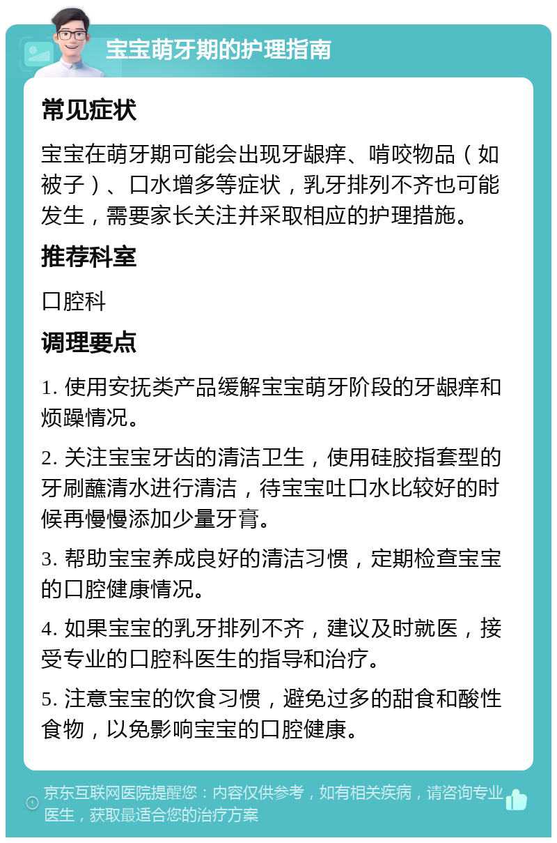 宝宝萌牙期的护理指南 常见症状 宝宝在萌牙期可能会出现牙龈痒、啃咬物品（如被子）、口水增多等症状，乳牙排列不齐也可能发生，需要家长关注并采取相应的护理措施。 推荐科室 口腔科 调理要点 1. 使用安抚类产品缓解宝宝萌牙阶段的牙龈痒和烦躁情况。 2. 关注宝宝牙齿的清洁卫生，使用硅胶指套型的牙刷蘸清水进行清洁，待宝宝吐口水比较好的时候再慢慢添加少量牙膏。 3. 帮助宝宝养成良好的清洁习惯，定期检查宝宝的口腔健康情况。 4. 如果宝宝的乳牙排列不齐，建议及时就医，接受专业的口腔科医生的指导和治疗。 5. 注意宝宝的饮食习惯，避免过多的甜食和酸性食物，以免影响宝宝的口腔健康。