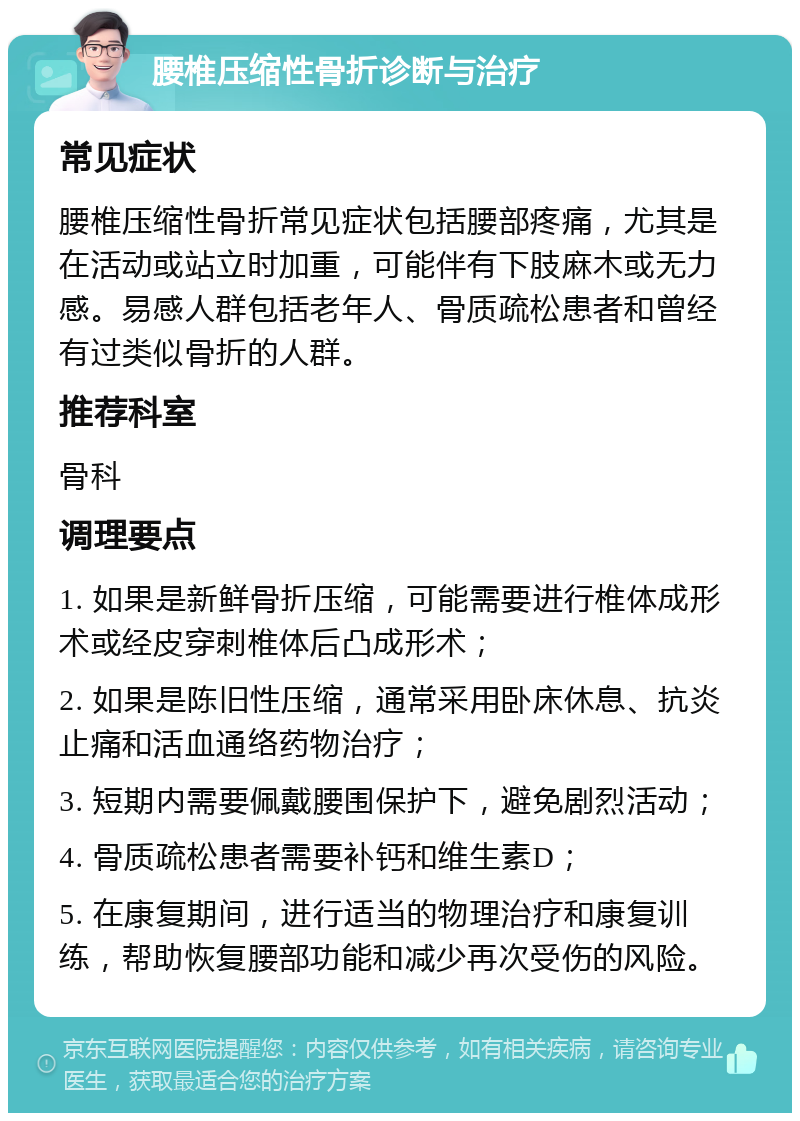 腰椎压缩性骨折诊断与治疗 常见症状 腰椎压缩性骨折常见症状包括腰部疼痛，尤其是在活动或站立时加重，可能伴有下肢麻木或无力感。易感人群包括老年人、骨质疏松患者和曾经有过类似骨折的人群。 推荐科室 骨科 调理要点 1. 如果是新鲜骨折压缩，可能需要进行椎体成形术或经皮穿刺椎体后凸成形术； 2. 如果是陈旧性压缩，通常采用卧床休息、抗炎止痛和活血通络药物治疗； 3. 短期内需要佩戴腰围保护下，避免剧烈活动； 4. 骨质疏松患者需要补钙和维生素D； 5. 在康复期间，进行适当的物理治疗和康复训练，帮助恢复腰部功能和减少再次受伤的风险。