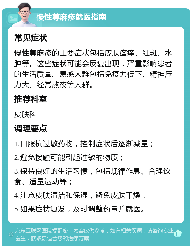 慢性荨麻疹就医指南 常见症状 慢性荨麻疹的主要症状包括皮肤瘙痒、红斑、水肿等。这些症状可能会反复出现，严重影响患者的生活质量。易感人群包括免疫力低下、精神压力大、经常熬夜等人群。 推荐科室 皮肤科 调理要点 1.口服抗过敏药物，控制症状后逐渐减量； 2.避免接触可能引起过敏的物质； 3.保持良好的生活习惯，包括规律作息、合理饮食、适量运动等； 4.注意皮肤清洁和保湿，避免皮肤干燥； 5.如果症状复发，及时调整药量并就医。