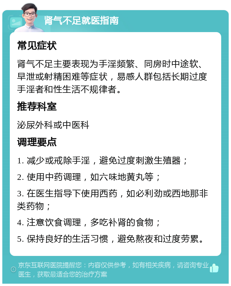 肾气不足就医指南 常见症状 肾气不足主要表现为手淫频繁、同房时中途软、早泄或射精困难等症状，易感人群包括长期过度手淫者和性生活不规律者。 推荐科室 泌尿外科或中医科 调理要点 1. 减少或戒除手淫，避免过度刺激生殖器； 2. 使用中药调理，如六味地黄丸等； 3. 在医生指导下使用西药，如必利劲或西地那非类药物； 4. 注意饮食调理，多吃补肾的食物； 5. 保持良好的生活习惯，避免熬夜和过度劳累。