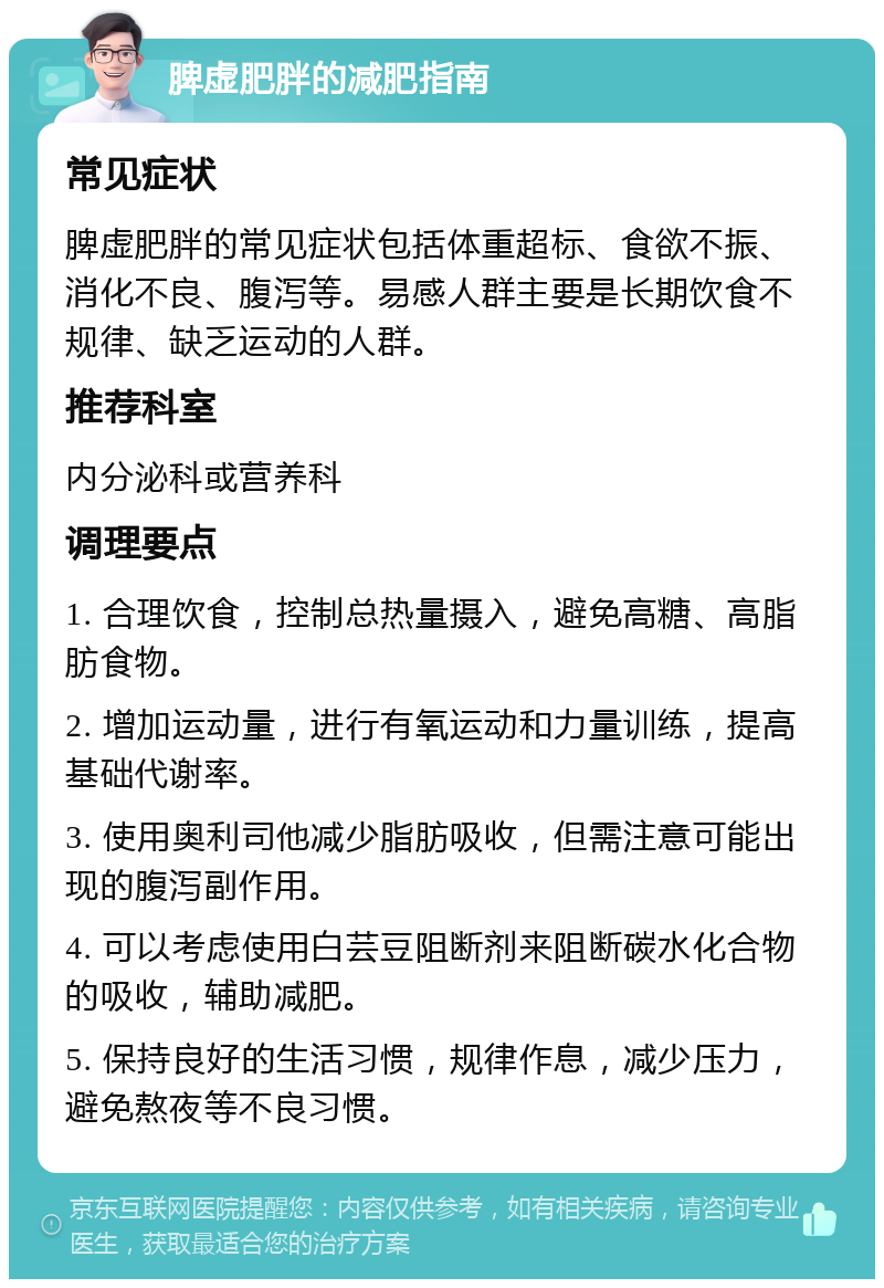 脾虚肥胖的减肥指南 常见症状 脾虚肥胖的常见症状包括体重超标、食欲不振、消化不良、腹泻等。易感人群主要是长期饮食不规律、缺乏运动的人群。 推荐科室 内分泌科或营养科 调理要点 1. 合理饮食，控制总热量摄入，避免高糖、高脂肪食物。 2. 增加运动量，进行有氧运动和力量训练，提高基础代谢率。 3. 使用奥利司他减少脂肪吸收，但需注意可能出现的腹泻副作用。 4. 可以考虑使用白芸豆阻断剂来阻断碳水化合物的吸收，辅助减肥。 5. 保持良好的生活习惯，规律作息，减少压力，避免熬夜等不良习惯。