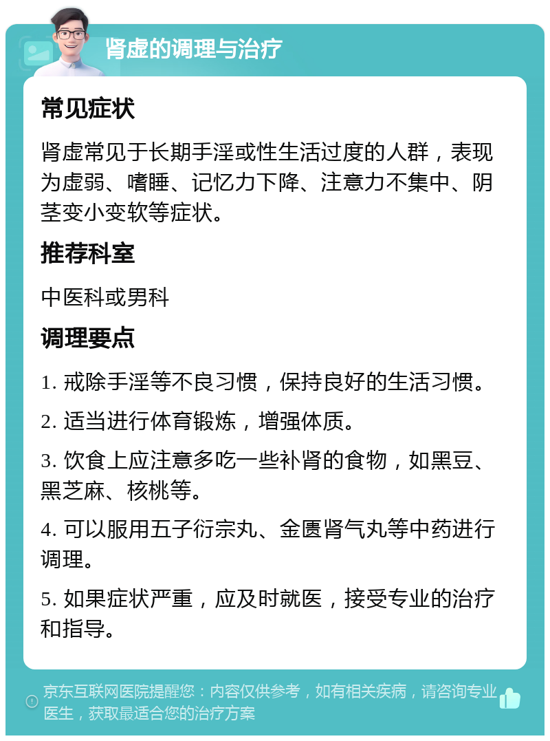 肾虚的调理与治疗 常见症状 肾虚常见于长期手淫或性生活过度的人群，表现为虚弱、嗜睡、记忆力下降、注意力不集中、阴茎变小变软等症状。 推荐科室 中医科或男科 调理要点 1. 戒除手淫等不良习惯，保持良好的生活习惯。 2. 适当进行体育锻炼，增强体质。 3. 饮食上应注意多吃一些补肾的食物，如黑豆、黑芝麻、核桃等。 4. 可以服用五子衍宗丸、金匮肾气丸等中药进行调理。 5. 如果症状严重，应及时就医，接受专业的治疗和指导。