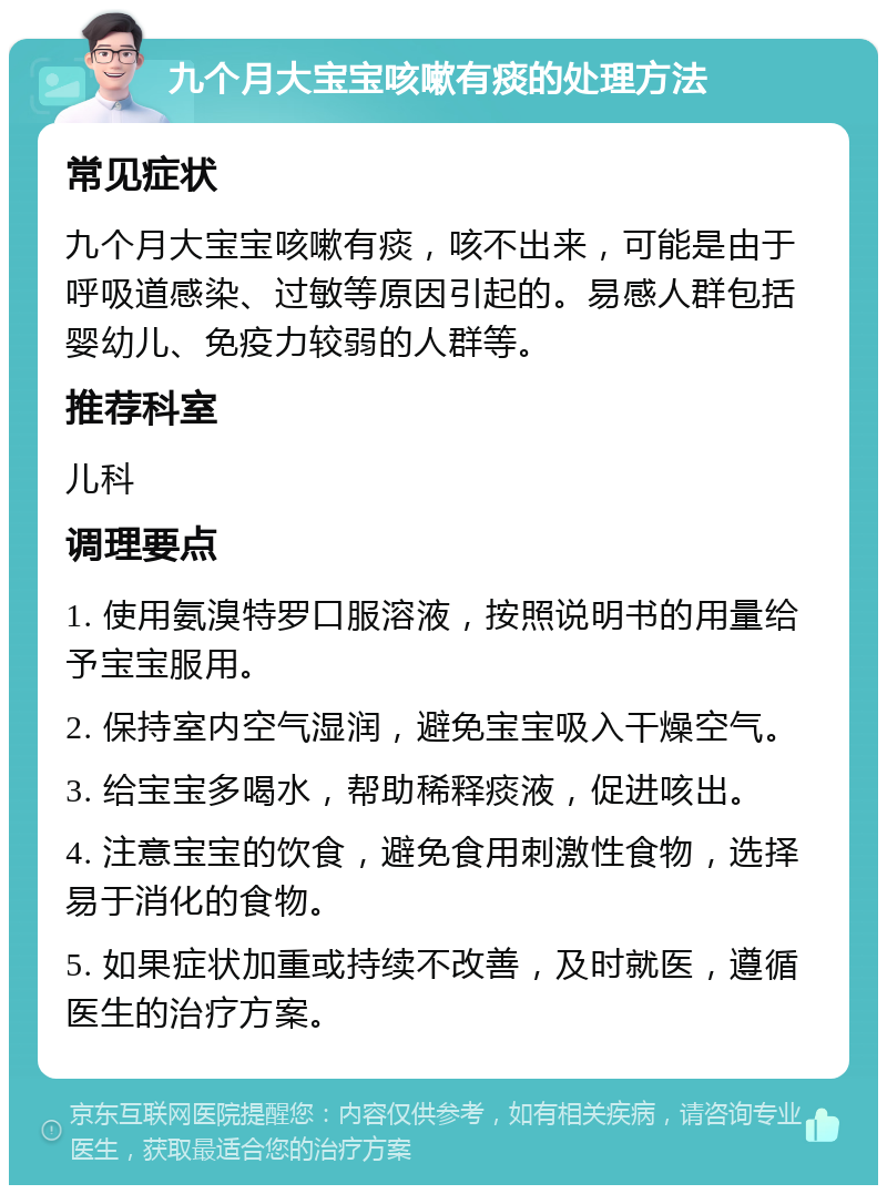 九个月大宝宝咳嗽有痰的处理方法 常见症状 九个月大宝宝咳嗽有痰，咳不出来，可能是由于呼吸道感染、过敏等原因引起的。易感人群包括婴幼儿、免疫力较弱的人群等。 推荐科室 儿科 调理要点 1. 使用氨溴特罗口服溶液，按照说明书的用量给予宝宝服用。 2. 保持室内空气湿润，避免宝宝吸入干燥空气。 3. 给宝宝多喝水，帮助稀释痰液，促进咳出。 4. 注意宝宝的饮食，避免食用刺激性食物，选择易于消化的食物。 5. 如果症状加重或持续不改善，及时就医，遵循医生的治疗方案。