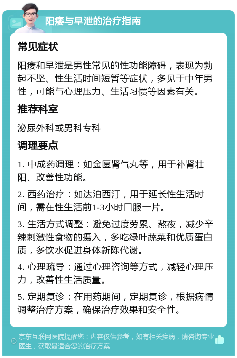 阳痿与早泄的治疗指南 常见症状 阳痿和早泄是男性常见的性功能障碍，表现为勃起不坚、性生活时间短暂等症状，多见于中年男性，可能与心理压力、生活习惯等因素有关。 推荐科室 泌尿外科或男科专科 调理要点 1. 中成药调理：如金匮肾气丸等，用于补肾壮阳、改善性功能。 2. 西药治疗：如达泊西汀，用于延长性生活时间，需在性生活前1-3小时口服一片。 3. 生活方式调整：避免过度劳累、熬夜，减少辛辣刺激性食物的摄入，多吃绿叶蔬菜和优质蛋白质，多饮水促进身体新陈代谢。 4. 心理疏导：通过心理咨询等方式，减轻心理压力，改善性生活质量。 5. 定期复诊：在用药期间，定期复诊，根据病情调整治疗方案，确保治疗效果和安全性。