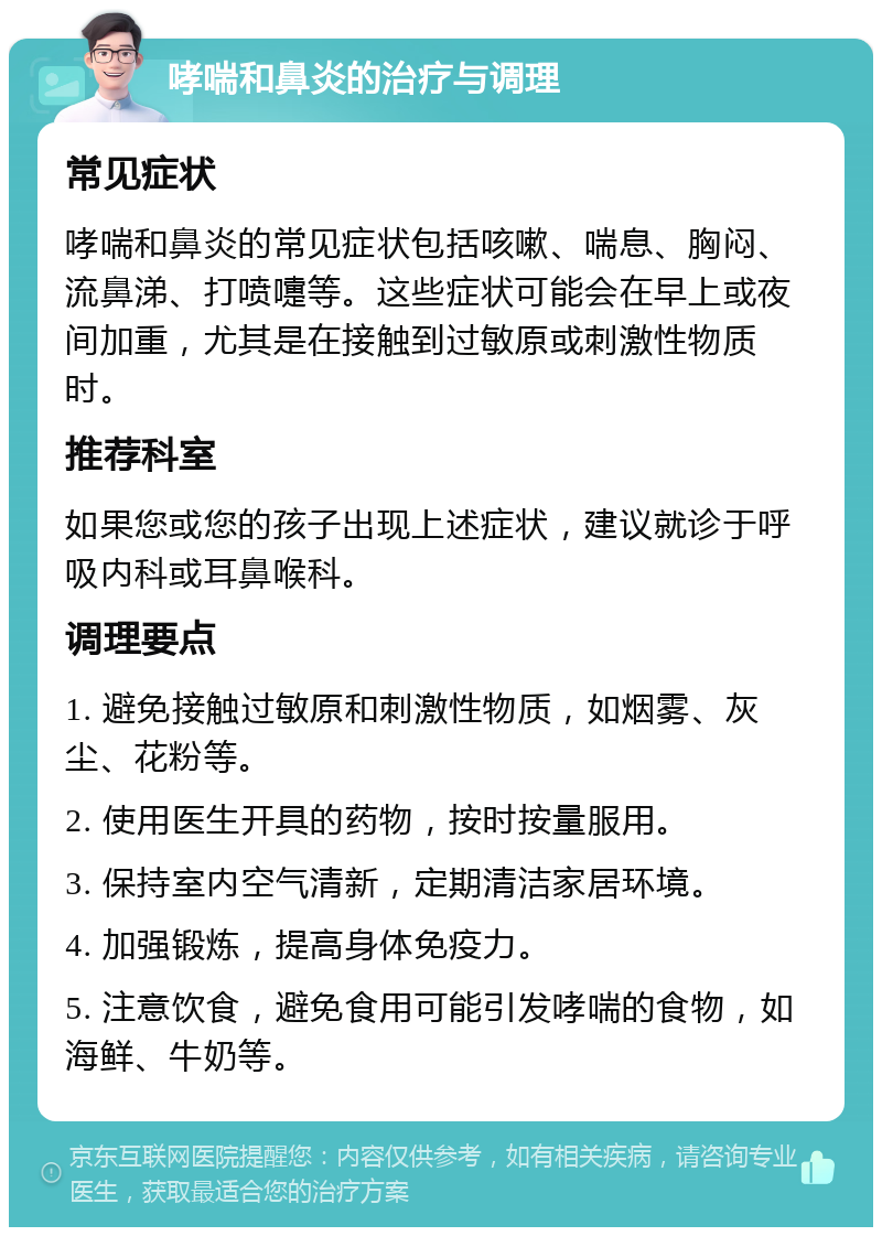 哮喘和鼻炎的治疗与调理 常见症状 哮喘和鼻炎的常见症状包括咳嗽、喘息、胸闷、流鼻涕、打喷嚏等。这些症状可能会在早上或夜间加重，尤其是在接触到过敏原或刺激性物质时。 推荐科室 如果您或您的孩子出现上述症状，建议就诊于呼吸内科或耳鼻喉科。 调理要点 1. 避免接触过敏原和刺激性物质，如烟雾、灰尘、花粉等。 2. 使用医生开具的药物，按时按量服用。 3. 保持室内空气清新，定期清洁家居环境。 4. 加强锻炼，提高身体免疫力。 5. 注意饮食，避免食用可能引发哮喘的食物，如海鲜、牛奶等。