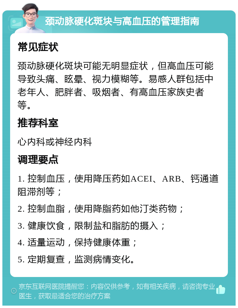 颈动脉硬化斑块与高血压的管理指南 常见症状 颈动脉硬化斑块可能无明显症状，但高血压可能导致头痛、眩晕、视力模糊等。易感人群包括中老年人、肥胖者、吸烟者、有高血压家族史者等。 推荐科室 心内科或神经内科 调理要点 1. 控制血压，使用降压药如ACEI、ARB、钙通道阻滞剂等； 2. 控制血脂，使用降脂药如他汀类药物； 3. 健康饮食，限制盐和脂肪的摄入； 4. 适量运动，保持健康体重； 5. 定期复查，监测病情变化。