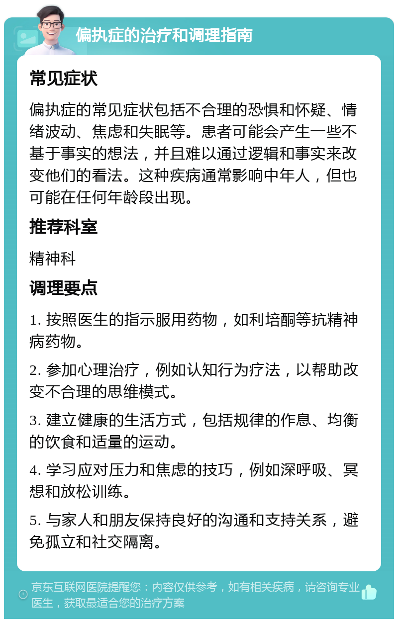 偏执症的治疗和调理指南 常见症状 偏执症的常见症状包括不合理的恐惧和怀疑、情绪波动、焦虑和失眠等。患者可能会产生一些不基于事实的想法，并且难以通过逻辑和事实来改变他们的看法。这种疾病通常影响中年人，但也可能在任何年龄段出现。 推荐科室 精神科 调理要点 1. 按照医生的指示服用药物，如利培酮等抗精神病药物。 2. 参加心理治疗，例如认知行为疗法，以帮助改变不合理的思维模式。 3. 建立健康的生活方式，包括规律的作息、均衡的饮食和适量的运动。 4. 学习应对压力和焦虑的技巧，例如深呼吸、冥想和放松训练。 5. 与家人和朋友保持良好的沟通和支持关系，避免孤立和社交隔离。