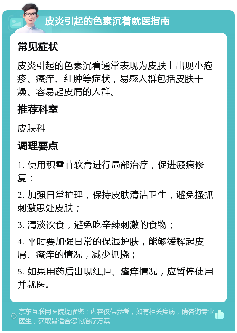 皮炎引起的色素沉着就医指南 常见症状 皮炎引起的色素沉着通常表现为皮肤上出现小疱疹、瘙痒、红肿等症状，易感人群包括皮肤干燥、容易起皮屑的人群。 推荐科室 皮肤科 调理要点 1. 使用积雪苷软膏进行局部治疗，促进瘢痕修复； 2. 加强日常护理，保持皮肤清洁卫生，避免搔抓刺激患处皮肤； 3. 清淡饮食，避免吃辛辣刺激的食物； 4. 平时要加强日常的保湿护肤，能够缓解起皮屑、瘙痒的情况，减少抓挠； 5. 如果用药后出现红肿、瘙痒情况，应暂停使用并就医。