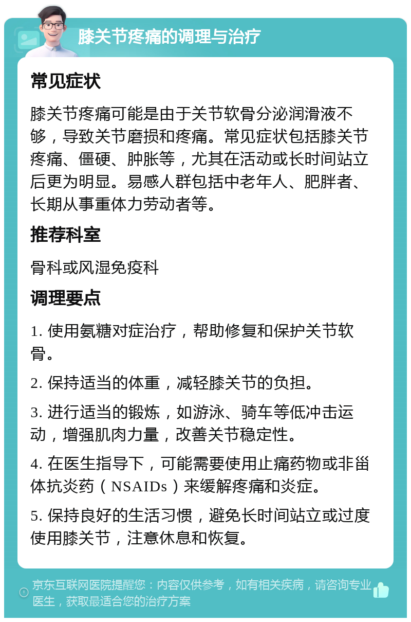 膝关节疼痛的调理与治疗 常见症状 膝关节疼痛可能是由于关节软骨分泌润滑液不够，导致关节磨损和疼痛。常见症状包括膝关节疼痛、僵硬、肿胀等，尤其在活动或长时间站立后更为明显。易感人群包括中老年人、肥胖者、长期从事重体力劳动者等。 推荐科室 骨科或风湿免疫科 调理要点 1. 使用氨糖对症治疗，帮助修复和保护关节软骨。 2. 保持适当的体重，减轻膝关节的负担。 3. 进行适当的锻炼，如游泳、骑车等低冲击运动，增强肌肉力量，改善关节稳定性。 4. 在医生指导下，可能需要使用止痛药物或非甾体抗炎药（NSAIDs）来缓解疼痛和炎症。 5. 保持良好的生活习惯，避免长时间站立或过度使用膝关节，注意休息和恢复。