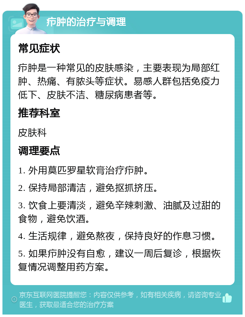 疖肿的治疗与调理 常见症状 疖肿是一种常见的皮肤感染，主要表现为局部红肿、热痛、有脓头等症状。易感人群包括免疫力低下、皮肤不洁、糖尿病患者等。 推荐科室 皮肤科 调理要点 1. 外用莫匹罗星软膏治疗疖肿。 2. 保持局部清洁，避免抠抓挤压。 3. 饮食上要清淡，避免辛辣刺激、油腻及过甜的食物，避免饮酒。 4. 生活规律，避免熬夜，保持良好的作息习惯。 5. 如果疖肿没有自愈，建议一周后复诊，根据恢复情况调整用药方案。