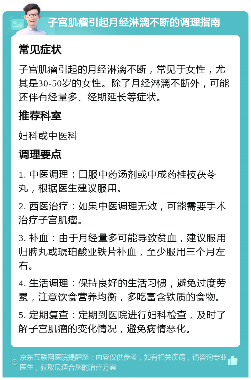 子宫肌瘤引起月经淋漓不断的调理指南 常见症状 子宫肌瘤引起的月经淋漓不断，常见于女性，尤其是30-50岁的女性。除了月经淋漓不断外，可能还伴有经量多、经期延长等症状。 推荐科室 妇科或中医科 调理要点 1. 中医调理：口服中药汤剂或中成药桂枝茯苓丸，根据医生建议服用。 2. 西医治疗：如果中医调理无效，可能需要手术治疗子宫肌瘤。 3. 补血：由于月经量多可能导致贫血，建议服用归脾丸或琥珀酸亚铁片补血，至少服用三个月左右。 4. 生活调理：保持良好的生活习惯，避免过度劳累，注意饮食营养均衡，多吃富含铁质的食物。 5. 定期复查：定期到医院进行妇科检查，及时了解子宫肌瘤的变化情况，避免病情恶化。