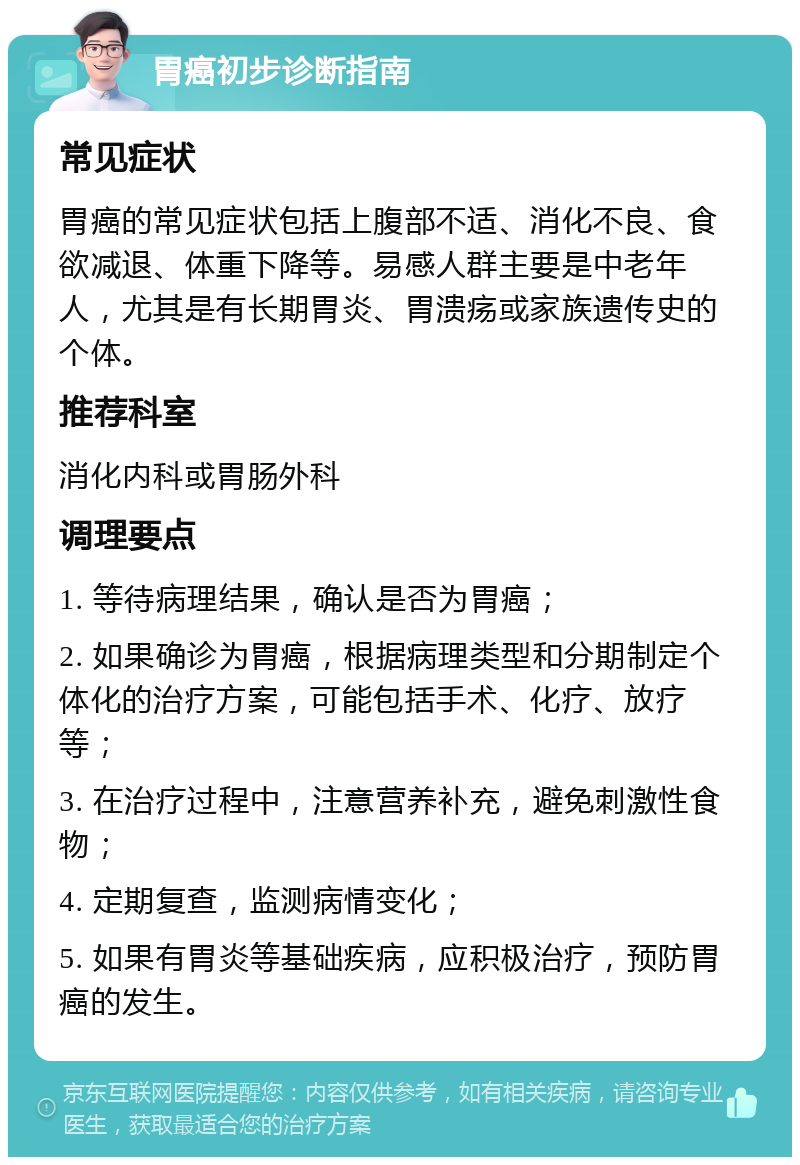 胃癌初步诊断指南 常见症状 胃癌的常见症状包括上腹部不适、消化不良、食欲减退、体重下降等。易感人群主要是中老年人，尤其是有长期胃炎、胃溃疡或家族遗传史的个体。 推荐科室 消化内科或胃肠外科 调理要点 1. 等待病理结果，确认是否为胃癌； 2. 如果确诊为胃癌，根据病理类型和分期制定个体化的治疗方案，可能包括手术、化疗、放疗等； 3. 在治疗过程中，注意营养补充，避免刺激性食物； 4. 定期复查，监测病情变化； 5. 如果有胃炎等基础疾病，应积极治疗，预防胃癌的发生。