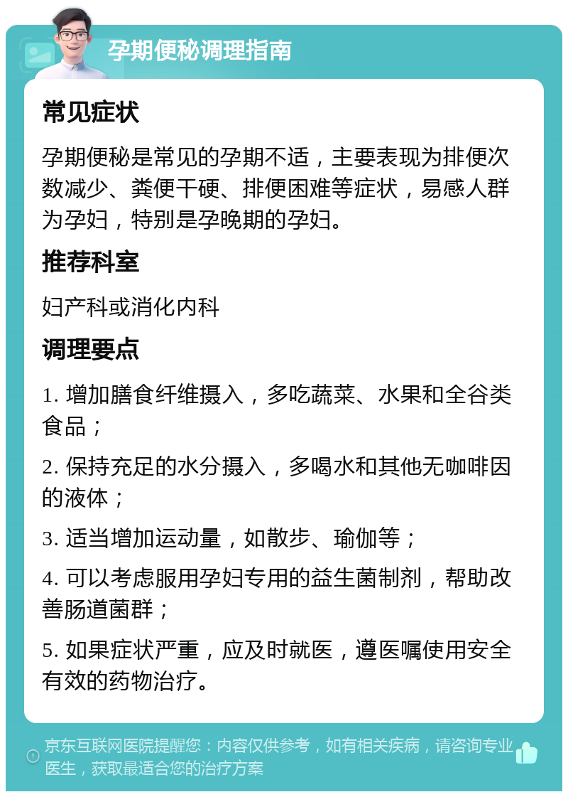 孕期便秘调理指南 常见症状 孕期便秘是常见的孕期不适，主要表现为排便次数减少、粪便干硬、排便困难等症状，易感人群为孕妇，特别是孕晚期的孕妇。 推荐科室 妇产科或消化内科 调理要点 1. 增加膳食纤维摄入，多吃蔬菜、水果和全谷类食品； 2. 保持充足的水分摄入，多喝水和其他无咖啡因的液体； 3. 适当增加运动量，如散步、瑜伽等； 4. 可以考虑服用孕妇专用的益生菌制剂，帮助改善肠道菌群； 5. 如果症状严重，应及时就医，遵医嘱使用安全有效的药物治疗。