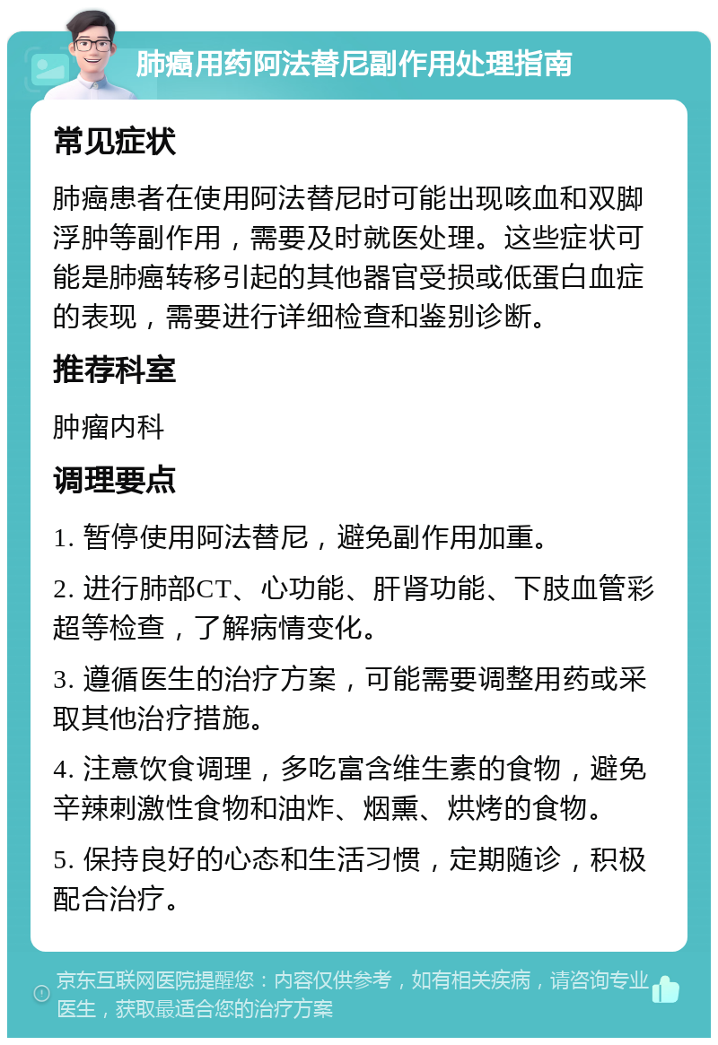 肺癌用药阿法替尼副作用处理指南 常见症状 肺癌患者在使用阿法替尼时可能出现咳血和双脚浮肿等副作用，需要及时就医处理。这些症状可能是肺癌转移引起的其他器官受损或低蛋白血症的表现，需要进行详细检查和鉴别诊断。 推荐科室 肿瘤内科 调理要点 1. 暂停使用阿法替尼，避免副作用加重。 2. 进行肺部CT、心功能、肝肾功能、下肢血管彩超等检查，了解病情变化。 3. 遵循医生的治疗方案，可能需要调整用药或采取其他治疗措施。 4. 注意饮食调理，多吃富含维生素的食物，避免辛辣刺激性食物和油炸、烟熏、烘烤的食物。 5. 保持良好的心态和生活习惯，定期随诊，积极配合治疗。