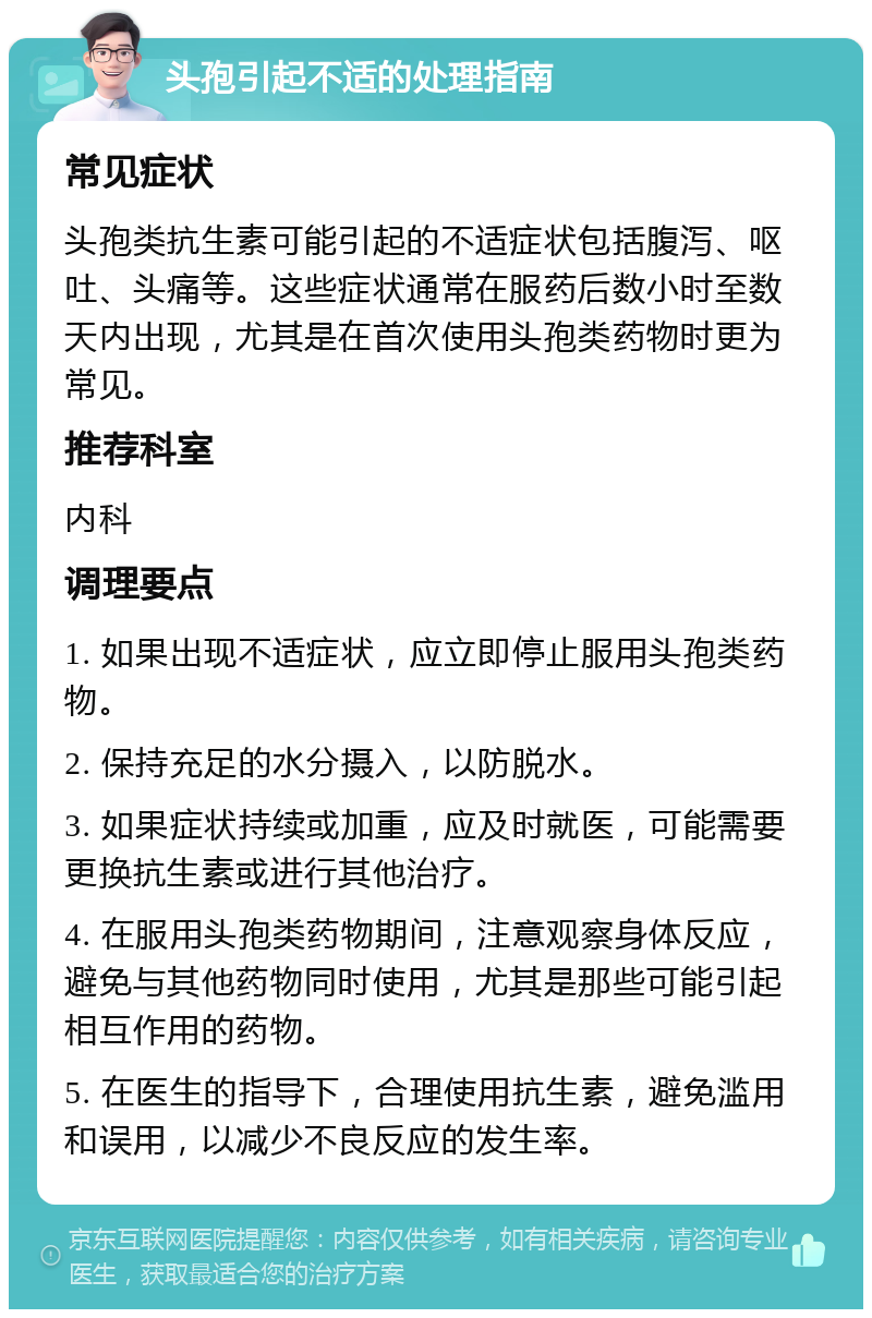 头孢引起不适的处理指南 常见症状 头孢类抗生素可能引起的不适症状包括腹泻、呕吐、头痛等。这些症状通常在服药后数小时至数天内出现，尤其是在首次使用头孢类药物时更为常见。 推荐科室 内科 调理要点 1. 如果出现不适症状，应立即停止服用头孢类药物。 2. 保持充足的水分摄入，以防脱水。 3. 如果症状持续或加重，应及时就医，可能需要更换抗生素或进行其他治疗。 4. 在服用头孢类药物期间，注意观察身体反应，避免与其他药物同时使用，尤其是那些可能引起相互作用的药物。 5. 在医生的指导下，合理使用抗生素，避免滥用和误用，以减少不良反应的发生率。