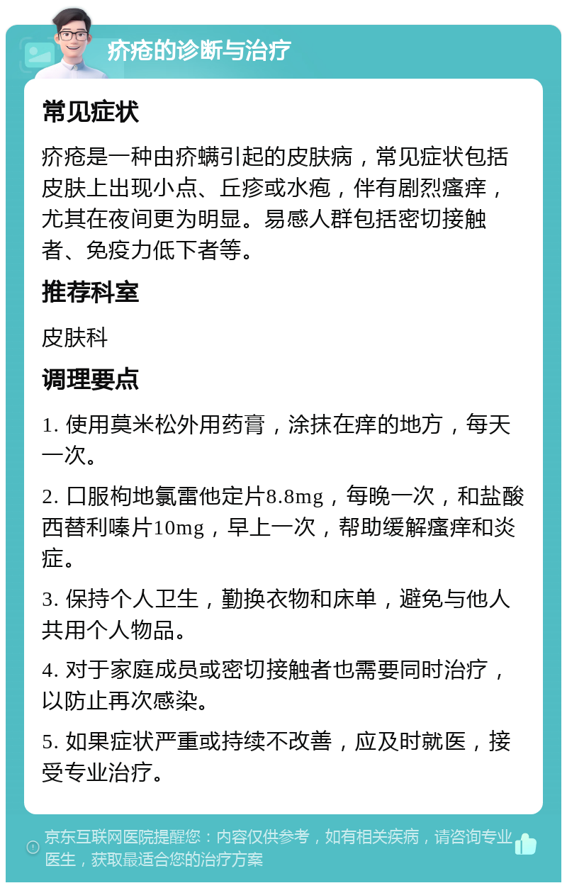 疥疮的诊断与治疗 常见症状 疥疮是一种由疥螨引起的皮肤病，常见症状包括皮肤上出现小点、丘疹或水疱，伴有剧烈瘙痒，尤其在夜间更为明显。易感人群包括密切接触者、免疫力低下者等。 推荐科室 皮肤科 调理要点 1. 使用莫米松外用药膏，涂抹在痒的地方，每天一次。 2. 口服枸地氯雷他定片8.8mg，每晚一次，和盐酸西替利嗪片10mg，早上一次，帮助缓解瘙痒和炎症。 3. 保持个人卫生，勤换衣物和床单，避免与他人共用个人物品。 4. 对于家庭成员或密切接触者也需要同时治疗，以防止再次感染。 5. 如果症状严重或持续不改善，应及时就医，接受专业治疗。