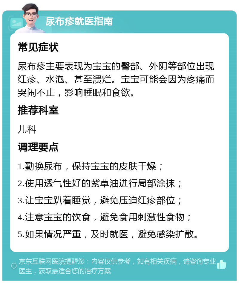 尿布疹就医指南 常见症状 尿布疹主要表现为宝宝的臀部、外阴等部位出现红疹、水泡、甚至溃烂。宝宝可能会因为疼痛而哭闹不止，影响睡眠和食欲。 推荐科室 儿科 调理要点 1.勤换尿布，保持宝宝的皮肤干燥； 2.使用透气性好的紫草油进行局部涂抹； 3.让宝宝趴着睡觉，避免压迫红疹部位； 4.注意宝宝的饮食，避免食用刺激性食物； 5.如果情况严重，及时就医，避免感染扩散。