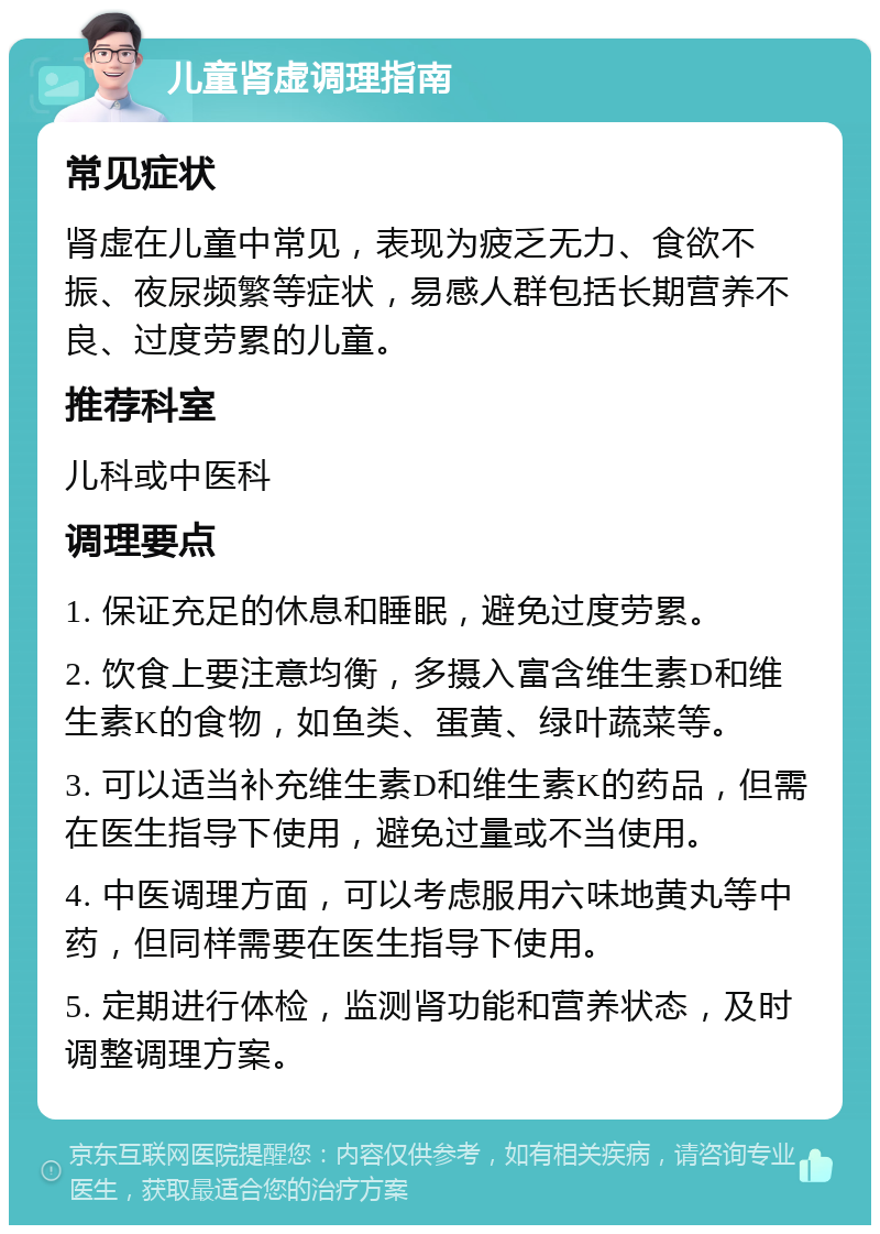 儿童肾虚调理指南 常见症状 肾虚在儿童中常见，表现为疲乏无力、食欲不振、夜尿频繁等症状，易感人群包括长期营养不良、过度劳累的儿童。 推荐科室 儿科或中医科 调理要点 1. 保证充足的休息和睡眠，避免过度劳累。 2. 饮食上要注意均衡，多摄入富含维生素D和维生素K的食物，如鱼类、蛋黄、绿叶蔬菜等。 3. 可以适当补充维生素D和维生素K的药品，但需在医生指导下使用，避免过量或不当使用。 4. 中医调理方面，可以考虑服用六味地黄丸等中药，但同样需要在医生指导下使用。 5. 定期进行体检，监测肾功能和营养状态，及时调整调理方案。